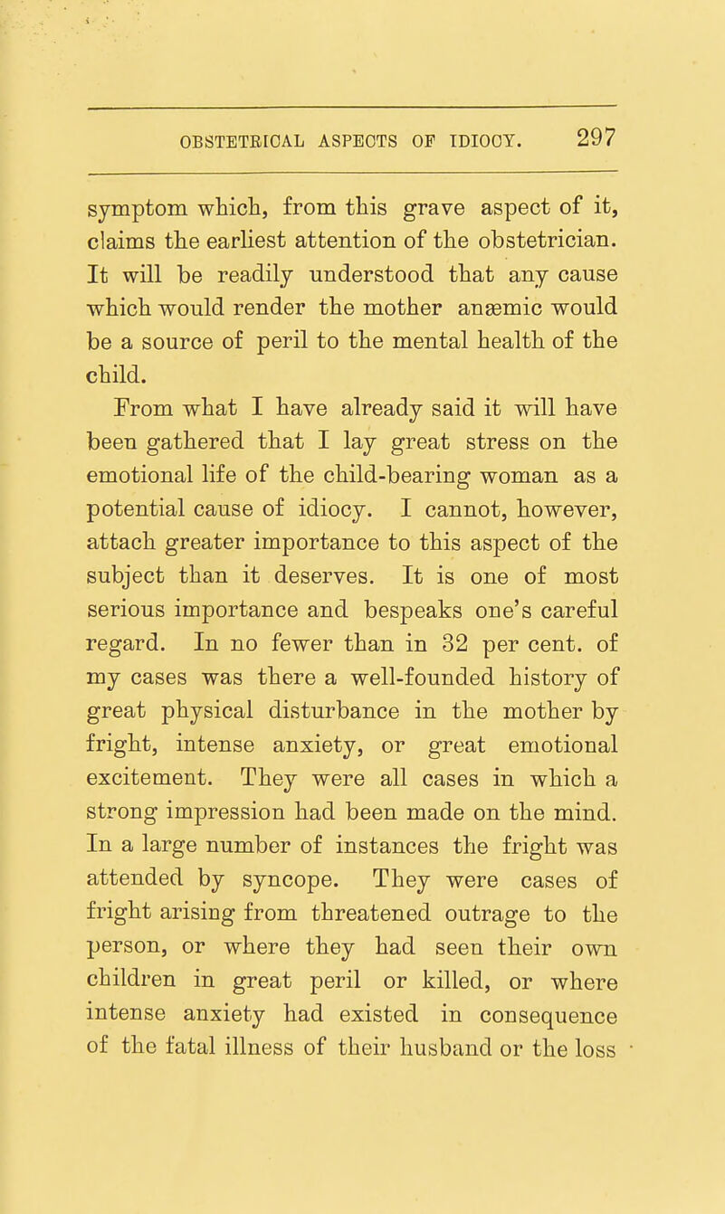 symptom which, from this grave aspect of it, claims the earliest attention of the obstetrician. It will be readily understood that any cause which would render the mother anaemic would be a source of peril to the mental health of the child. From what I have already said it will have been gathered that I lay great stress on the emotional life of the child-bearing woman as a potential cause of idiocy. I cannot, however, attach greater importance to this aspect of the subject than it deserves. It is one of most serious importance and bespeaks one's careful regard. In no fewer than in 32 per cent, of my cases was there a well-founded history of great physical disturbance in the mother by fright, intense anxiety, or great emotional excitement. They were all cases in which a strong impression had been made on the mind. In a large number of instances the fright was attended by syncope. They were cases of fright arising from threatened outrage to the person, or where they had seen their own children in great peril or killed, or where intense anxiety had existed in consequence of the fatal illness of their husband or the loss