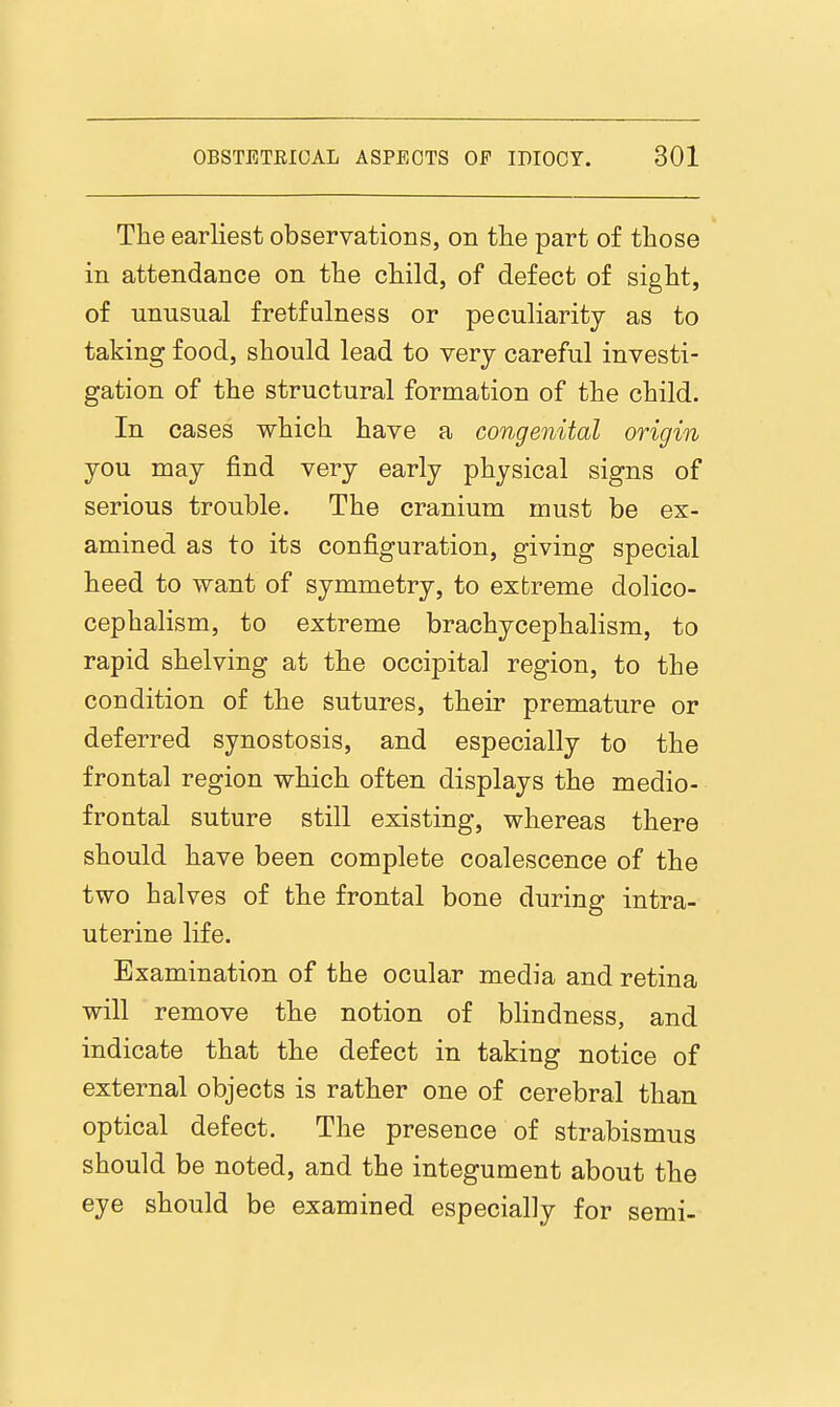 The earliest observations, on the part of those in attendance on the child, of defect of sight, of unusual fretfniness or peculiarity as to taking food, should lead to very careful investi- gation of the structural formation of the child. In cases which have a congenital origin you may find very early physical signs of serious trouble. The cranium must be ex- amined as to its configuration, giving special heed to want of symmetry, to extreme dolico- cephalism, to extreme brachycephalism, to rapid shelving at the occipital region, to the condition of the sutures, their premature or deferred synostosis, and especially to the frontal region which often displays the medio- frental suture still existing, whereas there should have been complete coalescence of the two halves of the frontal bone during intra- uterine life. Examination of the ocular media and retina will remove the notion of blindness, and indicate that the defect in taking notice of external objects is rather one of cerebral than optical defect. The presence of strabismus should be noted, and the integument about the eye should be examined especially for semi-