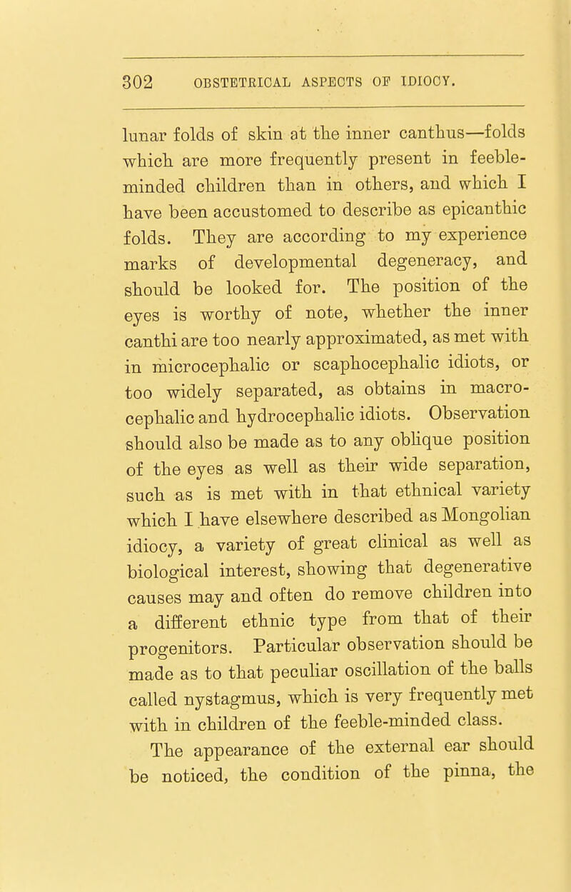 lunar folds of skin at tlie inner cantlius—folds which are more frequently present in feeble- minded children than in others, and which I have been accustomed to describe as epicanthic folds. They are according to my experience marks of developmental degeneracy, and should be looked for. The position of the eyes is worthy of note, whether the inner canthi are too nearly approximated, as met with in microcephalic or scaphocephalic idiots, or too widely separated, as obtains in macro- cephalic and hydrocephalic idiots. Observation should also be made as to any obhqne position of the eyes as well as their wide separation, such as is met with in that ethnical variety whicli I have elsewhere described as Mongohan idiocy, a variety of great clinical as well as biological interest, showing that degenerative causes may and often do remove children into a different ethnic type from that of their progenitors. Particular observation should be made as to that peculiar oscillation of the balls called nystagmus, which is very frequently met with in children of the feeble-minded class. The appearance of the external ear should be noticed, the condition of the pinna, the