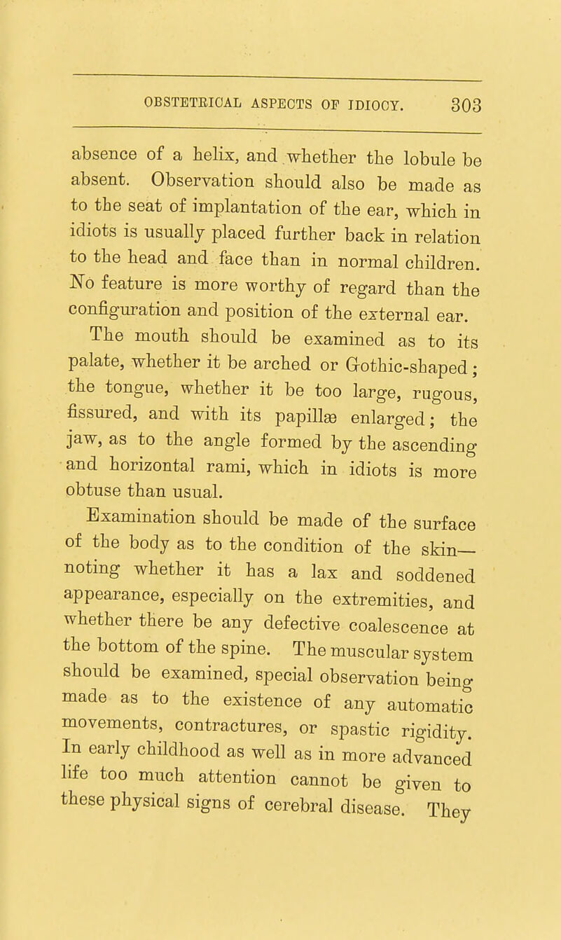 absence of a helix, and whether the lobule be absent. Observation should also be made as to the seat of implantation of the ear, which in idiots is usually placed further back in relation to the head and face than in normal children. No feature is more worthy of regard than the configm^ation and position of the external ear. The mouth should be examined as to its palate, whether it be arched or Grothic-shaped; the tongue, whether it be too large, rugous, fissured, and with its papillse enlarged; the jaw, as to the angle formed by the ascending • and horizontal rami, which in idiots is more obtuse than usual. Examination should be made of the surface of the body as to the condition of the skin- noting whether it has a lax and soddened appearance, especially on the extremities, and whether there be any defective coalescence at the bottom of the spine. The muscular system should be examined, special observation being made as to the existence of any automatic movements, contractures, or spastic rigidity. In early childhood as well as in more advanced life too much attention cannot be given to these physical signs of cerebral disease. They