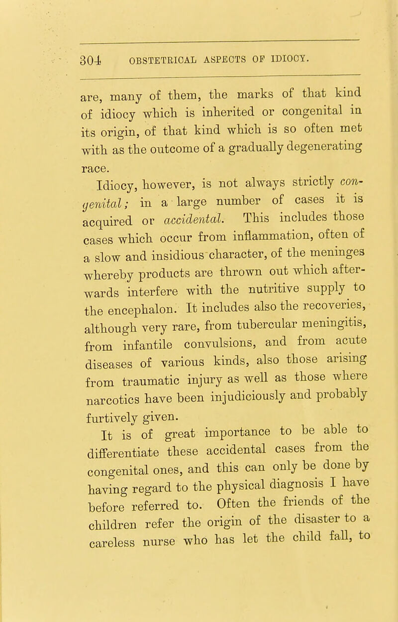 are, many of them, the marks of that kind of idiocy which is inherited or congenital in its origin, of that kind which is so often met with as the outcome of a gradually degenerating race. Idiocy, however, is not always strictly con- genital; in a large number of cases it is acquired or accidental. This includes those cases which occur from inflammation, often of a slow and insidious character, of the meninges whereby products are thrown out which after- wards interfere with the nutritive supply to the encephalon. It includes also the recoveries, although very rare, from tubercular meningitis, from infantile convulsions, and from acute diseases of various kinds, also those arising from traumatic injury as well as those where narcotics have been injudiciously and probably furtively given. It is of great importance to be able to differentiate these accidental cases from the congenital ones, and this can only be done by having regard to the physical diagnosis I have before referred to. Often the friends of the children refer the origin of the disaster to a careless nurse who has let the child fall, to