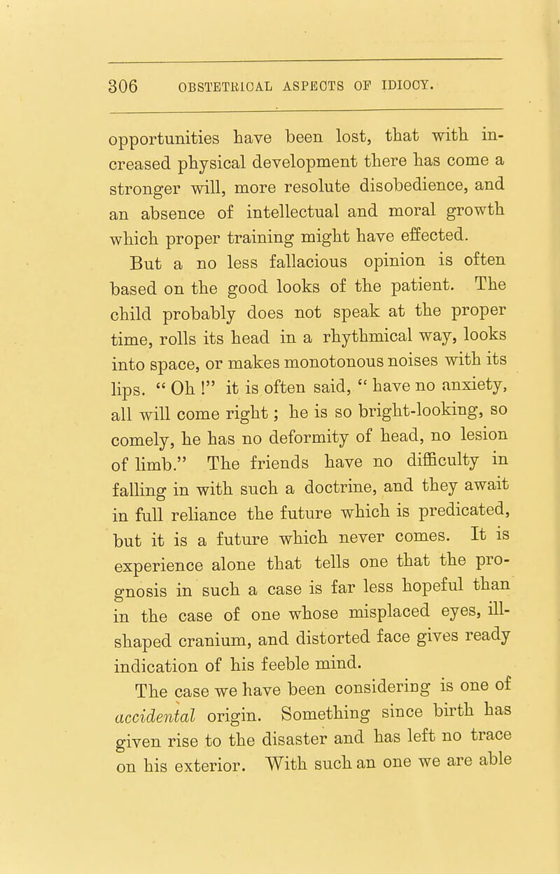 opportunities have been lost, that witli in- creased physical development there has come a stronger will, more resolute disobedience, and an absence of intellectual and moral growth which proper training might have effected. But a no less fallacious opinion is often based on the good looks of the patient. The child probably does not speak at the proper time, rolls its head in a rhythmical way, looks into space, or makes monotonous noises with its lips.  Oh ! it is often said,  have no anxiety, all will come right; he is so bright-looking, so comely, he has no deformity of head, no lesion of limb. The friends have no diflaculty in falling in with such a doctrine, and they await in full reliance the future which is predicated, but it is a future which never comes. It is experience alone that tells one that the pro- gnosis in such a case is far less hopeful than in the case of one whose misplaced eyes, ill- shaped cranium, and distorted face gives ready indication of his feeble mind. The case we have been considering is one of accidental origin. Something since birth has given rise to the disaster and has left no trace on his exterior. With such an one we are able