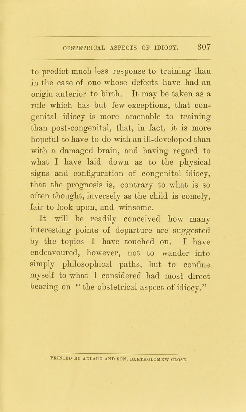 to predict mucli less response to training than in tLe case of one whose defects have had an origin anterior to birth. It may be taken as a rule which has but few exceptions, that con- genital idiocy is more amenable to training than post-congenital, that, in fact, it is more hopeful to have to do with an ill-developed than with a damaged brain, and having regard to what I have laid down as to the physical signs and configuration of congenital idiocy, that the prognosis is, contrary to what is so often thought, inversely as the child is comely, fair to look upon, and winsome. It will be readily conceived how many interesting points of departure are suggested by the topics I have touched on. I have endeavoured, however, not to wander into simply philosophical paths, but to confine myself to what I considered had most direct bearing on  the obstetrical aspect of idiocy. PBINTBD BY ADLAED AND SON, BAETHOLOMEW CLOSE.