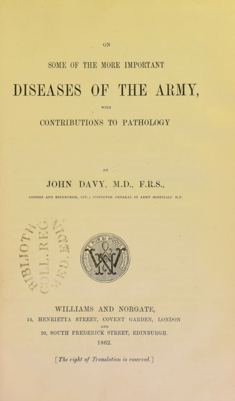 ON SOME OF THE MORE IMPORTANT DISEASES OF THE ARMY, M'lTH CONTRIBUTIONS TO PATHOLOGY BY JOHN HAYY, M.H., F.R.S., LONDON AND EDINBUKGH, KTC. ; INSPECTOR GENERAL OF ARMY HOSPITALS II.P. w WILLIAMS AND NORGATE, 14, HENRIETTA STREET, COYENT GARDEN, LONDON AND 20, SOUTH FREDERICK STREET, EDINBURGH. 1862. \Tlie right of 'Translation is reserved.^