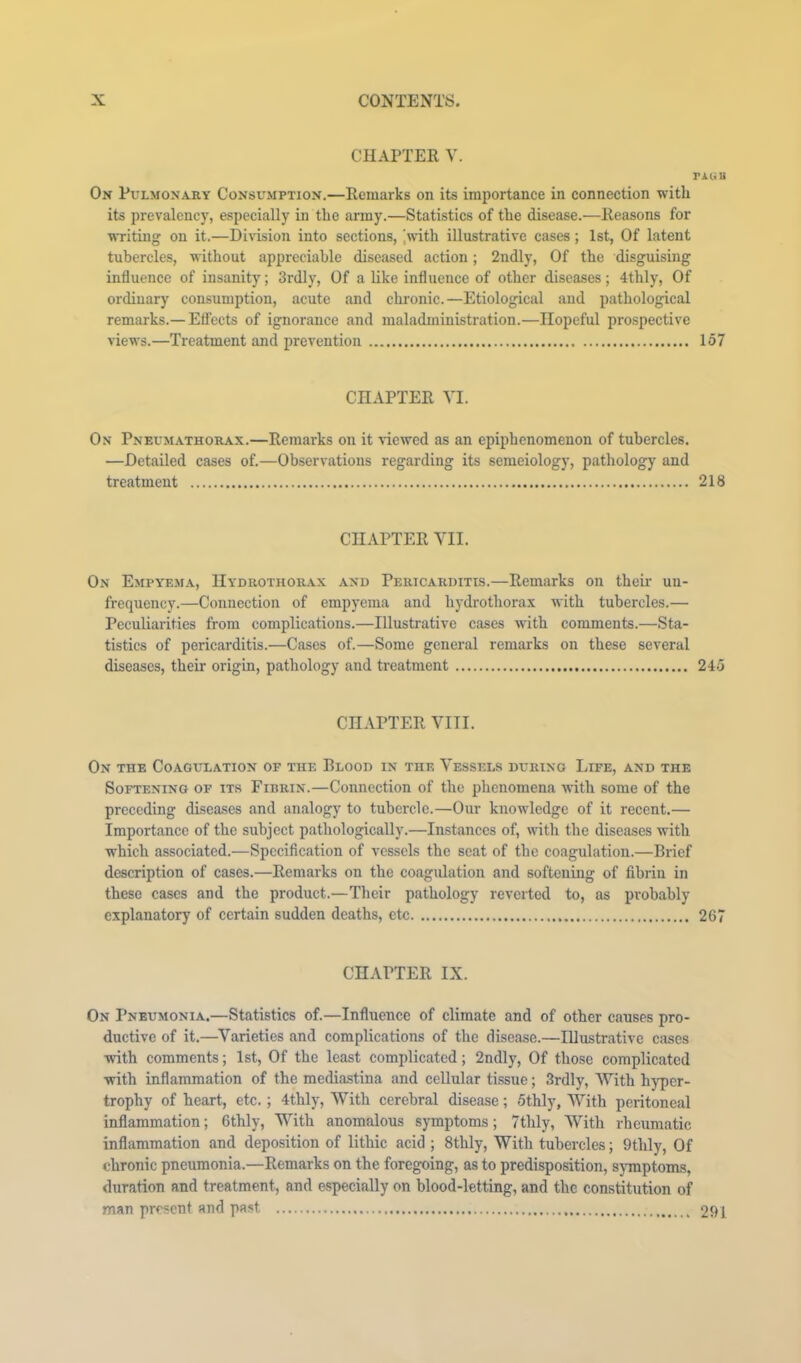 CHAPTER y. PAUU On Pulmonary Consumption.—Remarks on its importance in connection with its prevalency, especially in the army.—Statistics of the disease.—Reasons for wTiting on it.—Division into sections, Iwnth illustrative cases; 1st, Of latent tubercles, without appreciable diseased action; 2ndly, Of the disguising influence of insanity; 3rdly, Of a like influence of other diseases; 4thly, Of ordinary consumption, acute and chronic.—Etiological and pathological remarks.— Elfects of ignorance and maladministration.—Hopeful prospective views.—Treatment and prevention 157 CHAPTER VI. On Pneum-athorax.—Remarks on it viewed as an epiphenomenon of tubercles. —Detailed cases of.—Observations regarding its semeiology, pathology and treatment 218 CHAPTER VII. On Empyema, Hydrothorax and Pericarditls.—Remarks on their un- frequency.—Connection of empyema and hydrothorax with tubercles.— Peculiarities from complications.—Illustrative cases with comments.—Sta- tistics of pericarditis.—Cases of.—Some general remarks on these several diseases, their origin, pathology and treatment 245 CHAPTER VIII. On the Coagulation of the Blood in the Vessels during Life, and the Softening of its Fibrin.—Connection of the phenomena with some of the preceding diseases and analogy to tubercle.—Our knowledge of it recent.— Importance of the subject pathologically.—Instances of, with the diseases with which associated.—Specification of vessels the seat of the coagulation.—Brief description of cases.—Remarks on the coagulation and softening of fibrin in these cases and the product.—Their pathology reverted to, as probably explanatory of certain sudden deaths, etc 267 CHAPTER IX. On Pneumonia.—Statistics of.—Influence of climate and of other causes pro- ductive of it.—^Varieties and complications of the disease.—Illustrative cases with comments; 1st, Of the least complicated; 2ndly, Of those complicated with inflammation of the mediastina and cellular tissue; 3rdly, With hyper- trophy of heart, etc.; 4thly, With cerebral disease; 5thly, With peritoneal inflammation; 6thly, With anomalous symptoms; 7thly, With rheumatic inflammation and deposition of lithic acid ; 8thly, With tubercles; 9thly, Of chronic pneumonia.—Remarks on the foregoing, as to predisposition, s}Tnptoms, duration and treatment, and especially on blood-letting, and the constitution of man present and past 291