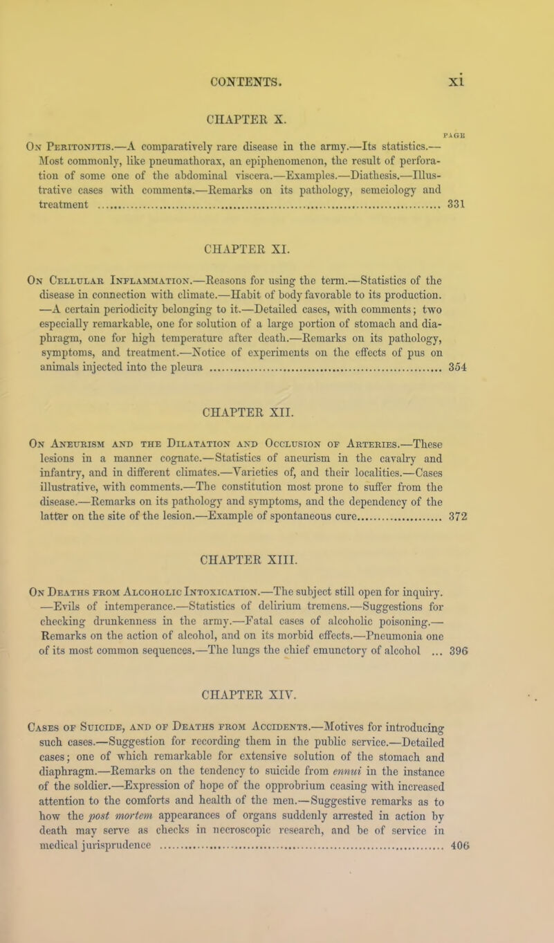 CHAPTER X. PAGK Ox Peritoxitis.—A comparatively rare disease in the army.—Its statistics.— Most commonly, like pneumatliorax, an epiphenomenon, the result of perfora- tion of some one of the abdominal viscera.—Examples.—Diathesis.—Illus- trative cases with comments.—Remarks on its pathology, semeiology and treatment 331 CHAPTER XI. On Cellular Inflammation.—Reasons for using the term.—Statistics of the disease in connection with climate.—Habit of body favorable to its production. —A certain periodicity belonging to it.—Detailed cases, with comments; twm especially remarkable, one for solution of a large portion of stomach and dia- phragm, one for high temperature after death.—Remarks on its pathology, symptoms, and treatment.—Notice of experiments on the effects of pus on animals injected into the pleura 354 CHAPTER XII. On Aneurism and the Dilatation and Occlusion of Arteries.—These lesions in a manner cognate.—Statistics of aneurism in the cavahy and infantry, and in different climates.—Varieties of, and their localities.—Cases illustrative, with comments.—The constitution most prone to suffer from the disease.—Remarks on its pathology and symptoms, and the dependency of the latter on the site of the lesion.—Example of spontaneous cure 372 CHAPTER XIII. On Deaths from Alcoholic Intoxication.—The subject still open for inquiry, —Evils of intemperance.—Statistics of delirium tremens.—Suggestions for checking drunkenness in the army.—Fatal cases of alcoholic poisoning.— Remarks on the action of alcohol, and on its morbid effects.—Pneumonia one of its most common sequences.—The lungs the chief emunctory of alcohol ... 396 CHAPTER XIV. Cases of Suicide, and of Deaths from Accidents.—Motives for introducing such cases.—Suggestion for recording them in the public service.—Detailed cases; one of which remarkable for extensive solution of the stomach and diaphragm.—Remarks on the tendency to suicide from ennui in the instance of the soldier.—Expression of hope of the opprobrium ceasing with increased attention to the comforts and health of the men.—Suggestive remarks as to how the post meyrteni appearances of organs suddenly an'ested in action by death may serve as checks in necroscopic research, and be of service in medical jurisprudence 406