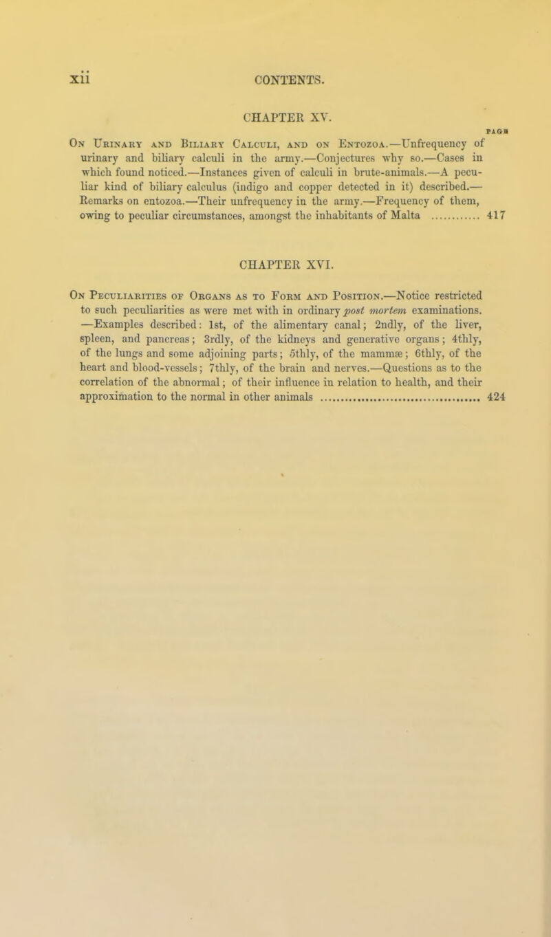 CHAPTER XV. PAOa On Urinary and Biliary Calcvli, and on Entozoa.—Unfrequency of urinary and biliary calculi in the army.—Conjectures why so.—Cases in which found noticed.—Instances given of calculi in brute-animals.—A pecu- liar kind of biliary calculus (iudigo and copper detected in it) described.— Remarks on entozoa.—Their unfrequency in the army.—Frequency of them, owing to peculiar circumstances, amongst the inhabitants of Malta 417 CHAPTER XVI. On Peculiarities of Organs as to Form and Position.—Notice restricted to such peculiarities as were met with in ordinary post mortetn examinations. —Examples described: 1st, of the alimentary canal; 2ndly, of the liver, spleen, and pancreas; 3rdly, of the kidneys and generative organs; 4thly, of the lungs and some adjoining parts; 5thly, of the mammae; Gthly, of the heart and blood-vessels; 7thly, of the brain and nerves.—Questions as to the correlation of the abnormal; of their influence in relation to health, and their approximation to the normal in other animals 424