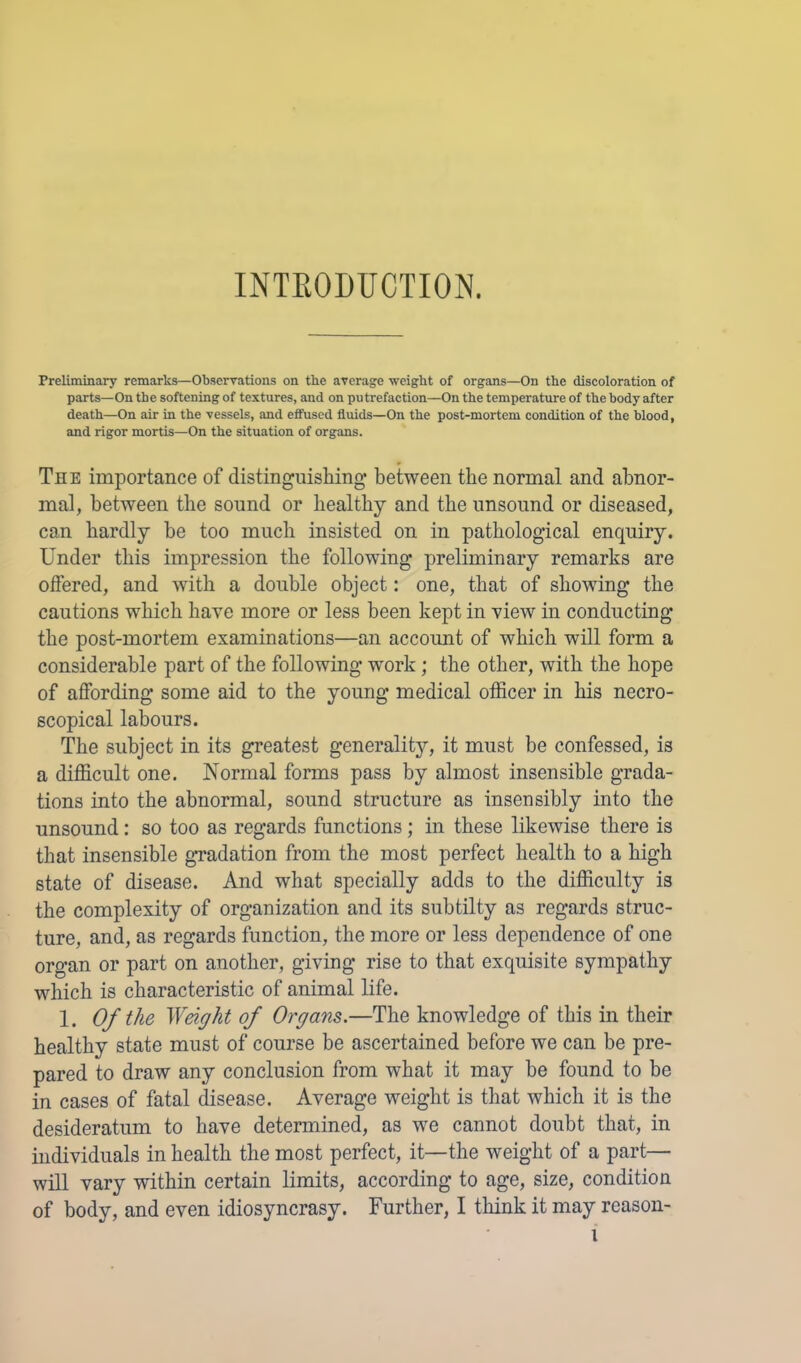 INTEODUCTION. Preliminary remarks—Observations on tbe average weight of organs—On the discoloration of parts—On the softening of textures, and on putrefaction—On the temperature of the body after death—On air in the vessels, and effused fluids—On the post-mortem condition of the blood, and rigor mortis—On the situation of organs. The importance of distinguishing* between the normal and abnor- mal, between tbe sound or healthy and tbe unsound or diseased, can hardly be too much insisted on in pathological enquiry. Under this impression tbe following preliminary remarks are offered, and with a double object: one, that of showing tbe cautions which have more or less been kept in view in conducting tbe post-mortem examinations—an account of which will form a considerable part of tbe following work; tbe other, with tbe hope of affording some aid to the young medical officer in bis necro- scopical labours. The subject in its greatest generality, it must be confessed, is a difficult one. Normal forms pass by almost insensible grada- tions into tbe abnormal, sound structure as insensibly into tbe unsound: so too as regards functions; in these likewise there is that insensible gradation from the most perfect health to a high state of disease. And what specially adds to the difficulty is tbe complexity of organization and its subtilty as regards struc- ture, and, as regards function, the more or less dependence of one organ or part on another, giving rise to that exquisite sympathy which is characteristic of animal life. 1. Of the Weight of Organs.—The knowledge of this in their healthy state must of course be ascertained before we can be pre- pared to draw any conclusion from what it may he found to be in cases of fatal disease. Average weight is that which it is the desideratum to have determined, as we cannot doubt that, in individuals in health the most perfect, it—the weight of a part— will vary within certain limits, according to age, size, condition of body, and even idiosyncrasy. Further, I think it may reason-