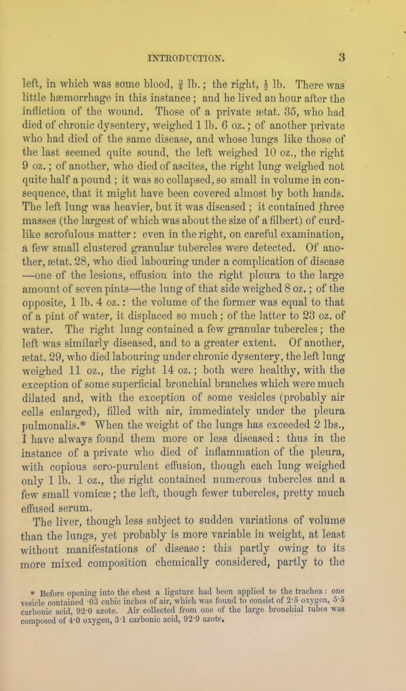 left, in which was some blood, | lb.; the right, i lb. There was little hasmorrhage in this instance; and he lived an hour after the infliction of the wound. Those of a private setat. 35, who had died of chronic dysentery, weighed 1 lb. 6 oz.; of another private who had died of the same disease, and whose lungs like those of the last seemed cpiite sound, the left weighed 10 oz., the right 9 oz.; of another, who died of ascites, the right lung weighed not quite half a pound ; it was so collapsed, so small in volume in con- sequence, that it might have been covered almost by both hands. The left lung was heavier, but it was diseased ; it contained three masses (the largest of which was about the size of a filbert) of curd- like scrofulous matter: even in the right, on careful examination, a few small clustered granular tubercles were detected. Of ano- ther, setat. 28, who died labouring under a complication of disease —one of the lesions, efliision into the right pleura to the large amount of seven pints—the lung of that side weighed 8 oz.; of the opposite, 1 lb. 4 oz.: the volume of the former was equal to that of a pint of water, it displaced, so much; of the latter to 23 oz. of water. The right lung contained a few granular tubercles; the left was similarly diseased, and to a greater extent. Of another, setat. 29, who died labouring under chronic dysentery, the left lung weighed 11 oz., the right 14 oz.; both were healthy, with the exception of some superficial bronchial branches which were much dilated and, with the exception of some vesicles (probably air cells enlarged), filled with air, immediately under the pleura pulmonalis.* When the weight of the lungs has exceeded 2 lbs., I have always found them more or less diseased : thus in the instance of a private who died of inflammation of the pleura, with copious sero-purulent effusion, though each lung weighed only 1 lb. 1 oz., the right contained numerous tubercles and a few small vomicae; the left, though fewer tubercles, pretty much effused serum. The liver, though less subject to sudden variations of volume than the lungs, yet probably is more variable in weight, at least without manifestations of disease; this partly owing to its more mixed composition chemically considered, partly to the * Before opening into the chest a ligature had been applied to the trachea: one vesicle contained -03 cubic inches of air, wliich was found to consist of 2-o oxygen, 5-5 carbonic acid, 92-0 azote. Air collected from one of the large bronchial tubes was composed of 4'0 oxygen, 3'1 carbonic acid, 92'9 azote.