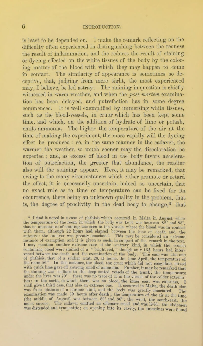 is least to be depended on. I make the remark reflecting on the diliicnlty often experienced in distinguishing between the redness the result of inflammation, and the redness the result of staining or dyeing effected on the white tissues of the body by the color- ing matter of the blood with which they may happen to come in contact. The similarity of appearance is sometimes so de- ceptive, that, judging from mere sight, the most experienced may, I believe, be led astray. Tlie staining in question is chiefly witnessed in Avarm weather, and when the mortem examina- tion has been delayed, and putrefaction has in some degree commenced. It is well exemplified by immersing Avliite tissues, such as the blood-vessels, in cruor which has been kept some time, and which, on the addition of hydrate of lime or potash, emits ammonia. The higher the temperature of the air at the time of making the experiment, the more rapidly will the dyeing effect be produced : so, in the same manner in the cadaver, the warmer the Aveather, so much sooner may the discoloration be expected; and, as excess of blood in the body favors accelera- tion of putrefaction, the greater that abundance, the readier also Avill the staining appear. Here, it may be remarked, that OAving to the many circumstances Avhich either promote or retard the effect, it is necessarily uncertain, indeed so uncertain, that no exact rule as to time or temperature can be fixed for its occurrence, there being an unknoAvn quality in the problem, that is, the degree of proclivity in the dead body to change,* that * I find it noted in a case of phthisis whieh occurred in ]\Ialta in August, when the temperature of the room in which the l)ody was kept was between 82'’ and 83°, that no appearance of staining was seen in tiie A’essels, where the blood was in contact with them, although 22 hours had elapsed between the time of death and the autopsy : the cadaver was greatlj; emaciated. This may be considered an extreme instance of exemption, and it is given as such, in support of tlie remark in the text. I maj- mention another extreme case of the contrary kind, in which the vessels containing blood were stained of a “bright red,” though only 165 hours had inter- vened between the death and the examination of the body. The case was also one of phthisis, tliat of a soldier fetat. 26, at home, the time Apiil, the temperature of the room 56.° In this instance, the blood, the cruor which did not coagulate, mixed with quick lime gave oft' a strong smell of ammonia. Further, it may be remarked that the staining was confined to the deep seated vessels of the trunk; the temperature under the liver was 70° : there was no trace of it in the vessels of the colder extremi- ties : in the aorta, in which there was no blood, the inner coat was colorless. I shall give a third case, that also an extreme one. It occurred in ]\Ialta, the death also was from phthisis of a chronic kind, and the body was greatly emaciated. The examination was made 39 hours after death ; the temperature of the air at the time (the middle of August) was between 80° and 86°; the wind, the south-east the moist sirocco. The cadaver emitted an offensive smell and was livid; the abdomen was distended and tympanitic; on opening into its cavity, the intestines were found