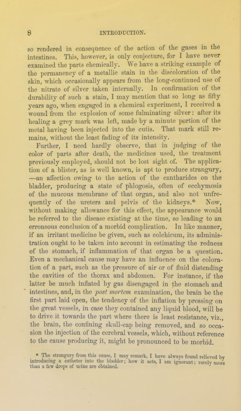 SO rendered in consecjuence of the action of the gases in the intestines. This, ho^Yever, is only conjecture, for I have never examined the parts chemically. We have a striking example of the permanency of a metallic stain in the discoloration of the skin, which occasionally appears from the long-continued use of the nitrate of silver taken internally. In confirmation of the durability of such a stain, I may mention that so long as fifty years ago, when engaged in a chemical experiment, I received a wound from the explosion of some fulminating silver: after its healing a grey mark was left, made by a minute portion of the metal having been injected into the cutis. That mark still re- mains, without the least fading of its intensity. Further, I need hardly observe, that in judging of the color of parts after death, the medicines used, the treatment previously employed, should not be lost sight of. The applica- tion of a blister, as is well known, is apt to produce strangury, —an aflection owing to the action of the cantharides on the bladder, producing a state of phlogosis, often of ecchymosis of the mucous membrane of that organ, and also not unfre- qucntly of the ureters and pelvis of the kidneys.* Now, without making allowance for this effect, the appearance would he referred to the disease existing at the time, so leading to an erroneous conclusion of a morbid complication. In like manner, if an irritant medicine be given, such as colchicum, its adminis- tration ought to he taken into account in estimating the redness of the stomach, if inflammation of that organ be a question. Even a mechanical cause may have an influence on the colora- tion of a part, such as the pressure of air or of fluid distending the cavities of the thorax and abdomen. For instance, if the latter be mucli inflated by gas disengaged in the stomach and intestines, and, in the 'post 'mortem examination, the brain be the first part laid open, the tendency of the inflation by pressing on the great vessels, in case they contained any liquid blood, will be to drive it towards the part where there is least resistance, viz,, the brain, the confining skull-cap being removed, and so occa- sion the injection of the cerebral vessels, which, without reference to the cause producing it, might be pronounced to be morbid. * The strangury from this cause, I may remark, I have always found relieved by introducing a catheter into the bladder; how it acts, I am ignorant; rarely more than a few drops of urine are obtained. ^