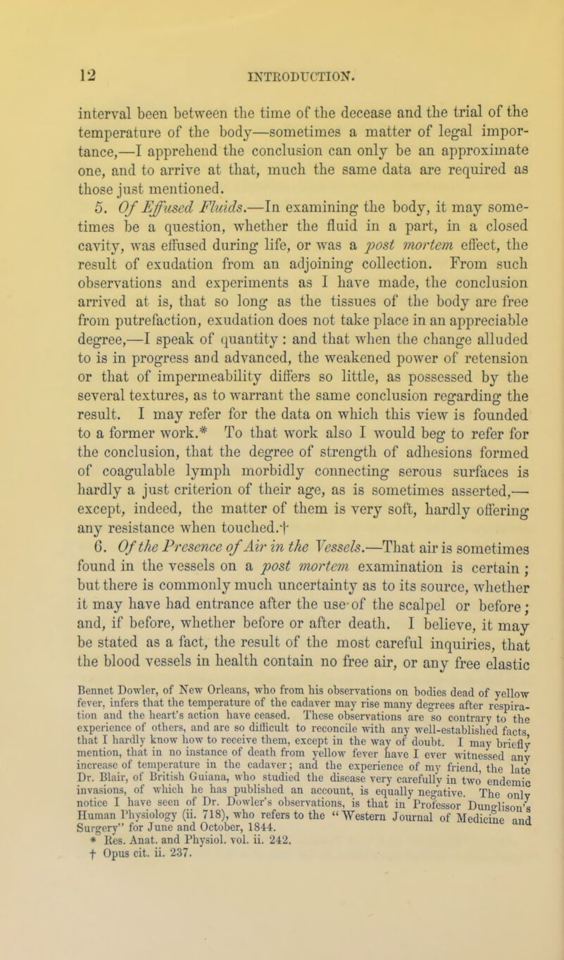 interval been between the time of the decease and the trial of the temperature of the body—sometimes a matter of legal impor- tance,—I apprehend the conclusion can only be an approximate one, and to arrive at that, much the same data are required as those just mentioned. 5. Of Effused Fluids.—In examining the body, it may some- times be a question, whether the fluid in a part, in a closed cavity, was effused during life, or was a post mortem effect, the result of exudation from an adjoining collection. From such observations and experiments as I have made, the conclusion arrived at is, that so long as the tissues of the body arc free from putrefaction, exudation does not take place in an appreciable degree,—I speak of quantity : and that when the change alluded to is in progress and advanced, the weakened power of retension or that of impermeability differs so little, as possessed by the several textures, as to warrant the same conclusion reffardinf? the result. I may refer for the data on which this view is founded to a former work.* To that work also I would beg to refer for the conclusion, that the degree of strength of adhesions formed of coagulable lymph morbidly connecting serous surfaces is hardly a just criterion of their age, as is sometimes asserted,— except, indeed, the matter of them is very soft, hardly offering any resistance when touched.f G. Of the Presence of Air in the Vessels.—That air is sometimes found in the vessels on a post mortem examination is certain ; but there is commonly much uncertainty as to its source, whether it may have had entrance after the use-of the scalpel or before; and, if before, whether before or after death. I believe, it may be stated as a fact, the result of the most careful inquiries, that the blood vessels in health contain no free air, or any free elastic Bennet Dowler, of New Orleans, who from his observations on bodies dead of yellow fever, infers that the temperature of the cadaver may rise many degrees after respira- tion and the heart’s action have ceased. These observations are so contrary to the experience of others, and are so difficult to reconcile -with any well-established facts that I hardly know how to receive them, except in the way of doubt. I may briefly mention, that in no instance of death from yellow fever have I ever witnessed any increase of temperature in the cadaver; and the experience of my friend, the iate Dr. Blair, of British Guiana, who studied the disease very carefully in two endemic invasions, of which he has published an account, is equally negative. The only notice I have seen of Dr. Dowler’s observations, is that in Professor Dunglison’s Human Physiology (ii. 718), who refers to the “Western Journal of Medicine and Surgery” for June and October, 1844. * lies. Anat. and Physiol, vol. ii. 242. t Opus cit. ii. 237.