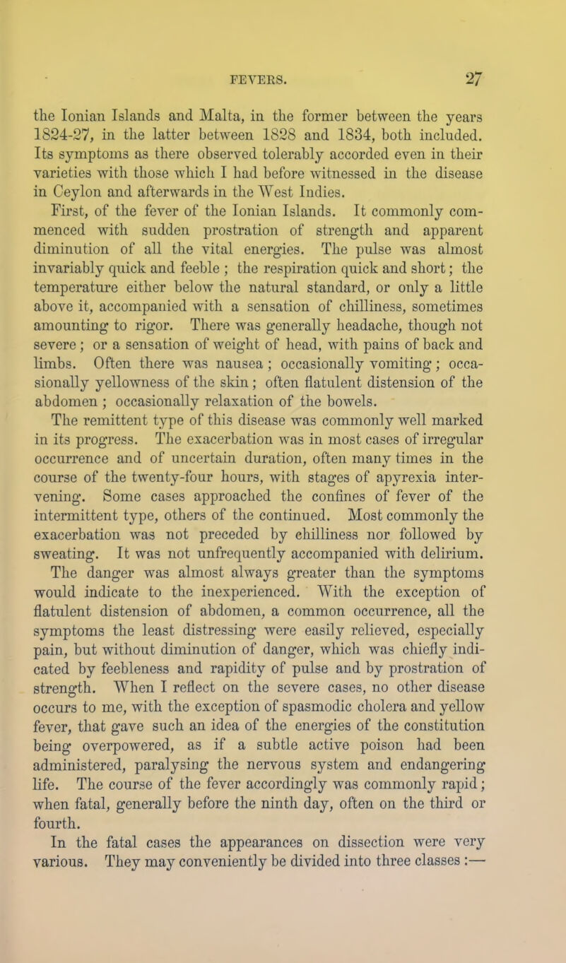 the Ionian Islands and Malta, in the former between the years 1824-27, in the latter between 1828 and 1834, both included. Its symptoms as there observed tolerably accorded even in their varieties with those which I had before witnessed m the disease in Ceylon and afterwards in the West Indies. First, of the fever of the Ionian Islands. It commonly com- menced with sudden prostration of strength and apparent diminution of all the vital energies. The pulse was almost invariably quick and feeble ; the respiration quick and short; the temperature either below the natural standard, or only a little above it, accompanied with a sensation of chilliness, sometimes amounting to rigor. There was generally headache, though not severe ; or a sensation of weight of head, with pains of back and limbs. Often there was nausea ; occasionally vomiting ; occa- sionally yellowness of the sldn; often flatulent distension of the abdomen ; occasionally relaxation of the bowels. The remittent type of this disease was commonly well marked in its progress. The exacerbation was in most cases of irregular occurrence and of uncertain duration, often many times in the course of the twenty-four hours, with stages of apyrexia inter- vening. Some cases approached the confines of fever of the intermittent type, others of the continued. Most commonly the exacerbation was not preceded by chilliness nor followed by sweating. It was not unfrequently accompanied with delirium. The danger was almost always greater than the symptoms would indicate to the inexperienced. With the exception of flatulent distension of abdomen, a common occurrence, all the symptoms the least distressing were easily relieved, especially pain, but without diminution of danger, which was chiefly indi- cated by feebleness and rapidity of pulse and by prostration of strength. When I reflect on the severe cases, no other disease occurs to me, with the exception of spasmodic cholera and yellow fever, that gave such an idea of the energies of the constitution being overpowered, as if a subtle active poison had been administered, paralysing the nervous system and endangering life. The course of the fever accordingly was commonly rapid; when fatal, generally before the ninth day, often on the third or fourth. In the fatal cases the appearances on dissection were very various. They may conveniently be divided into three classes :—