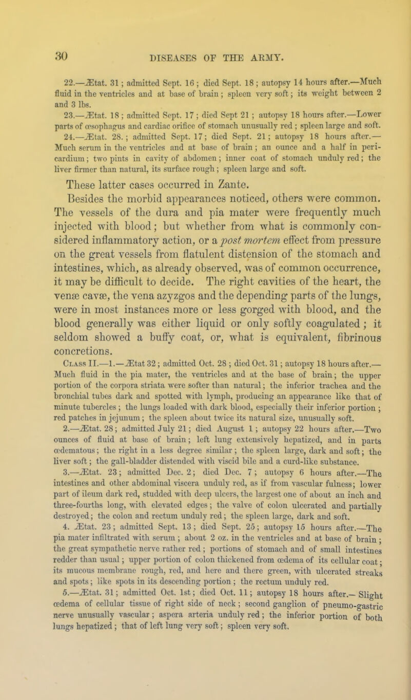 22. —^tat. 31; admitted Sept. 16 ; died Sept. 18 ; autopsy 14 hours after.—Much fluid in the ventricles and at base of brain ; spleen very soft; its weight between 2 and 3 lbs. 23. —..Etat. 18 ; admitted Sept. 17 ; died Sept 21 ; autopsy 18 hours after.—Lower parts of oesophagus and cardiac orifice of stomach unusually red ; spleen large and soft. 24. —..Etat. 28.; admitted Sept. 17; died Sept. 21; autopsy 18 hours after.— Much serum in the ventricles and at base of brain ; an oimcc and a half in peri- cardium ; two pints in cavity of abdomen; inner coat of stomach unduly red; the liver firmer than natural, its surface rough; spleen large and soft. Tliese latter cases occurred in Zaiite. Besides tlie morbid appearances noticed, others were common. The vessels of the dura and pia mater were frequently much injected with blood; but whether from what is commonly con- sidered inflammatory action, or 2i]oost mortem effect from pressure on the great vessels from flatulent distension of the stomach and intestines, which, as already observed, was of common occurrence, it may be difiicult to decide. The right cavities of the heart, the venae cavae, the vena azyzgos and the depending parts of the lungs, were in most instances more or less gorged with blood, and the blood generally was either liquid or only softly coagulated; it seldom showed a bufiy coat, or, what is equivalent, fibrinous concretions. Clas.s II.—1.—JEtat 32; admitted Oct. 28 ; died Oct. 31; autopsy 18 hours after.— Much fluid in tlie pia mater, the ventricles and at the base of brain; the upper portion of the corpora striata were softer than natural; the inferior trachea and the bronchial tubes dark and spotted with lymph, producing an appearance like that of minute tubercles ; the lungs loaded with dark blood, especially their inferior portion ; red patches in jejunum; the spleen about twice its natural size, unusually soft. 2. —A5tat. 28; admitted July 21; died August 1; autopsy 22 hours after.—Two ounces of fluid at base of brain; left luug extensively hepatized, and in parts cedematous; the right in a less degree similar ; the spleen large, diirk and soft; the liver soft; the gall-bladder distended with viscid bile and a curd-like substanee. 3. —^tat. 23; admitted Dec. 2; died Dec. 7; autopsy 6 hours after.—The intestines and other abdominal \iscera unduly red, as if from vascular fulness; lower part of ileum dark red, studded with deep ulcers, the largest one of about an inch and three-fourths long, with elevated edges; the valve of colon ulcerated and partially destroyed; the colon and rectum unduly red; the spleen large, dark and soft. 4. .Etat. 23; admitted Sept. 13; died Sept. 25; autopsy 15 hours after.—The pia mater infiltrated with serum ; about 2 oz. in the ventricles and at base of brain ; the great sympathetic nerve rather red ; portions of stomach and of small intestines redder than usual; upper portion of colon thickened from oedema of its cellular coat • its mucous membrane rough, red, and here and there green, -with ulcerated streaks and spots; like spots in its descending portion ; the rectum unduly red. 5. —uEtat. 31; admitted Oct. 1st; died Oct. 11; autopsy 18 hours after.—Slio-ht oedema of cellular tissue of right side of neck; second ganglion of pneumo-gastric nerve unusually vascular; aspera arteria unduly red; the inferior portion of both lungs hepatized; that of left lung very soft; spleen verj’ soft.