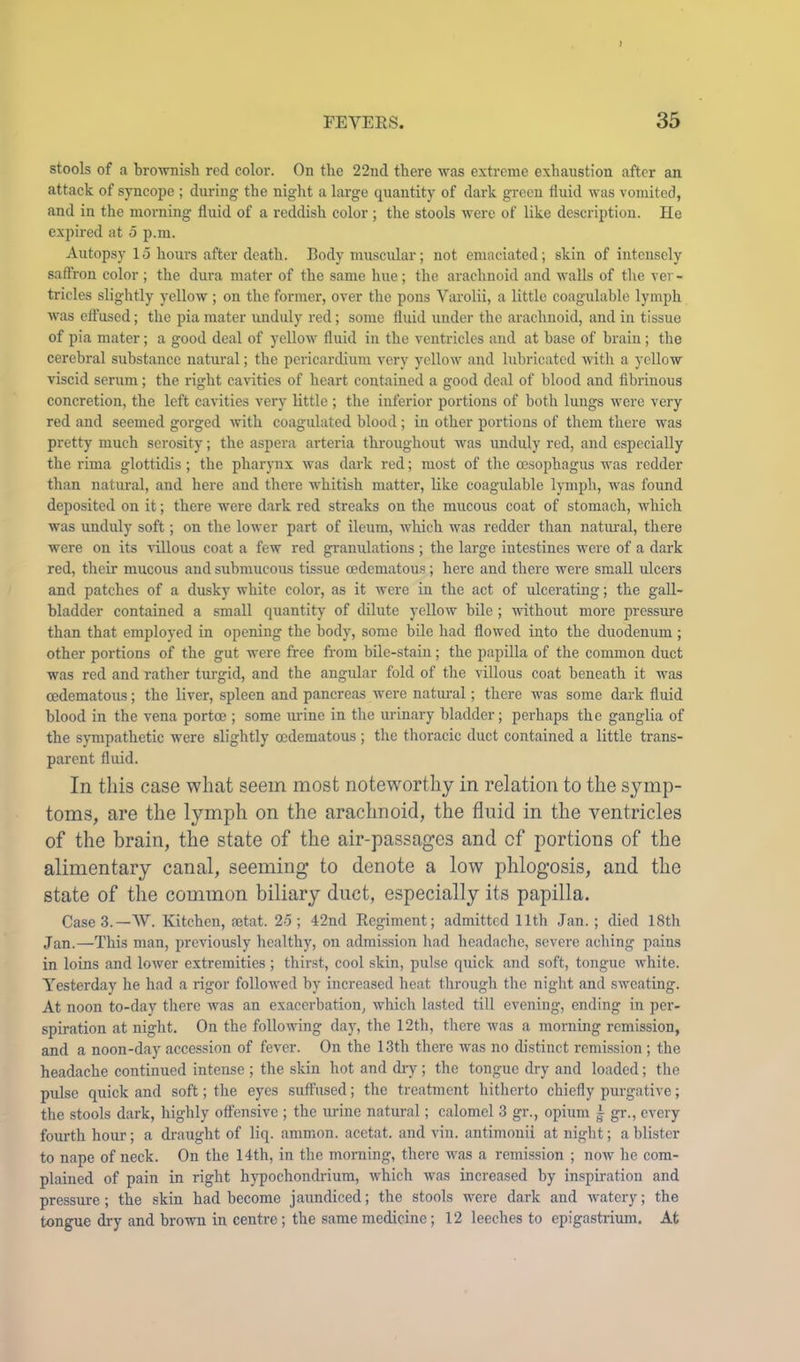 stools of a broAvnish red color. On the 22nd there was extreme exhaustion after an attack of sj-ncope ; during the night a large quantity of dark green fluid was vomited, and in the morning fluid of a reddish color ; the stools Avere of like description. He expired at 5 p.m. Autopsy 15 hours after death. Body muscular; not emaciated; skin of intensely saffron color; the dura mater of the same hue; the arachnoid and walls of the ver- tricles slightly yellow ; on the former, over the pons Varolii, a little coagulable lymph Avas effused; the pia mater unduly red; some fluid under the arachnoid, and in tissue of pia mater; a good deal of yelloAv fluid in the ventricles and at base of brain; the cerebral substance natural; the pericardium very yelloAv and lubricated Avith a yellow viscid serum; the right cavities of heart contained a good deal of blood and fibrinous concretion, the left cavities very little ; the inferior portions of both lungs Avere very red and seemed gorged Avith coagulated blood ; in other portions of them there was pretty much serosity; the aspera arteria throughout was unduly red, and especially the rima glottidis; the pharynx Avas dark red; most of the oesophagus was rodder than natural, and here and there Avhitish matter, like coagulable lymph, was found deposited on it; there were dark red streaks on the mucous coat of stomach, which was unduly soft; on the lower part of ileum, AAdrich was redder than natiual, there were on its auIIous coat a few red granulations ; the large intestines were of a dark red, their mucous and submucous tissue cedematous; here and there were small ulcers and patches of a dusky white color, as it Avere in the act of ulcerating; the gall- bladder contained a small quantity of dilute yelloAv bile; Avithout more pressure than that employed in opening the body, some bile had flowed into the duodenum ; other portions of the gut were free from bile-stain; the papilla of the common duct was red and rather turgid, and the angular fold of the villous coat beneath it was cedematous; the liver, spleen and pancreas were natural; there was some dark fluid blood in the vena portoe ; some urine in the urinary bladder; perhaps the ganglia of the sj-mpathetic were slightly cedematous ; the thoracic duct contained a little trans- parent fluid. In this case what seem most noteworthy in relation to the symp- toms, are the lymph on the arachnoid, the fluid in the ventricles of the brain, the state of the air-passages and of portions of the alimentary canal, seeming to denote a low phlogosis, and the state of the common biliary duct, especially its papilla. Case 3.—W. Kitchen, rntat. 25; 42nd Regiment; admitted 11th Jan.; died 18th Jan.—This man, previously healthy, on admission had headache, severe aching pains in loins and loAver extremities ; thirst, cool skin, pulse quick and soft, tongue Avhite. Yesterday he had a rigor followed by increased heat through the night and sweating. At noon to-day there Avas an exacerbation, AA'hich lasted till evening, ending in per- spiration at night. On the following day, the 12th, there Avas a morning remission, and a noon-day accession of fever. On the 13th there was no distinct remission ; the headache continued intense ; the skin hot and ch-y ; the tongue dry and loaded; the pulse quick and soft; the eyes suffused; the treatment hitherto chiefly purgative; the stools dark, highly offensive ; the urine natural; calomel 3 gr., opium ^ gr., every fourth hour; a di'aught of liq. ammon. acetat. and vin. antimonii at night; a blister to nape of neck. On the 14th, in the morning, there was a remission ; noAv he com- plained of pain in right hypochondrium, Avhich was increased by inspiration and pressure; the skin had become jaundiced; the stools were dark and Avatery; the tongue dry and brown in centre; the same medicine; 12 leeches to epigastrium. At
