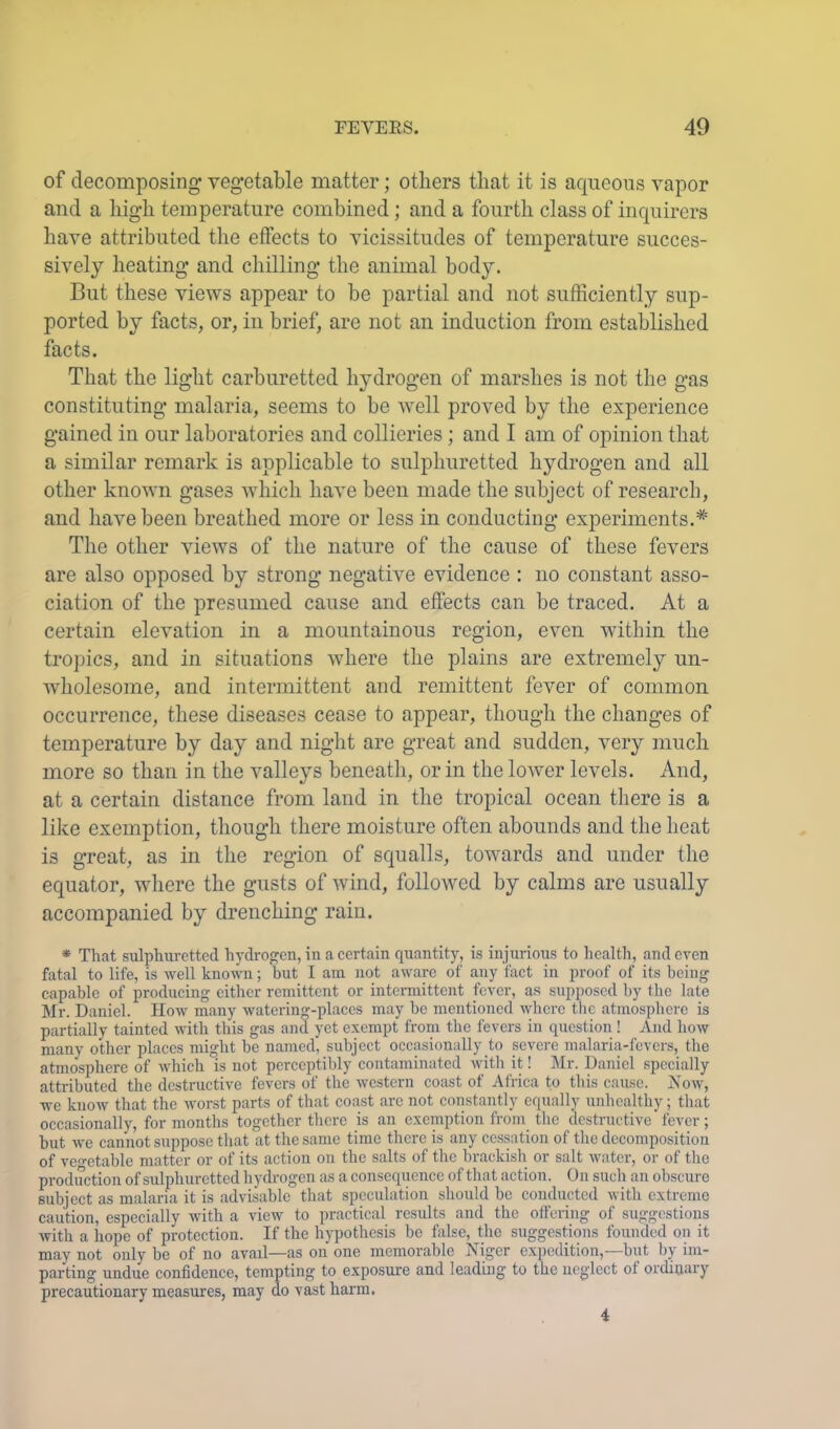 of decomposing vegetable matter; others that it is aqueous vapor and a high temperature combined; and a fourth class of inquirers have attributed the effects to vicissitudes of temperature succes- sively heating and chilling the animal body. But these views appear to be partial and not sufficiently sup- ported by facts, or, in brief, are not an induction from established facts. That the light carburetted hydrogen of marshes is not the gas constituting malaria, seems to be 'well proved by the experience gained in our laboratories and collieries; and I am of opinion that a similar remark is applicable to sulphuretted hydrogen and all other known gases which have been made the subject of research, and have been breathed more or less in conducting experiments.* The other views of the nature of the cause of these fevers are also opposed by strong negative evidence : no constant asso- ciation of the presumed cause and effects can be traced. At a certain elevation in a mountainous region, even within the tropics, and in situations where the plains are extremely un- wholesome, and intermittent and remittent fever of common occurrence, these diseases cease to appear, though the changes of temperature by day and night are great and sudden, very much more so than in the valleys beneath, or in the loAver levels. And, at a certain distance from land in the tropical ocean there is a like exemption, though there moisture often abounds and the heat is great, as in the region of squalls, towards and under the equator, where the gusts of Avind, folloAved by calms are usually accompanied by drenching rain. * That sulphuretted hydrof^en, in a certain quantity, is injurious to health, and even fatal to life, is well known; but I am not aware of any tact in proof of its being capable of producing cither remittent or intermittent fever, as supposed by the late Mr. Daniel. How many watering-places may be mentioned where the atmosphere is partially tainted with this gas and yet exempt from the fevers in question ! And how many other places might be named, subject occasionally to severe malaria-fevers, the atmosphere of which is not perceptibly contaminated with it! Mr. Daniel specially attributed the destructive fevers of the western coast of Al'rica to this cause. jS'ow, we know that the rvorst parts of that coast arc not constantly equally unhealthy; that occasionally, for months together there is an exemption from the destructive fever; but we cannot suppose that at the same time there is any cessation of the decomposition of ve«-etable matter or of its action on the salts of the brackish or salt water, or of the production of sulphuretted hydrogen as a consequence of that action. On such an obscure subject as malaria it is advisable that speculation should be conducted with extreme caution, especially with a view to practical results and the offering of suggestions with a hope of protection. If the hypothesis be false, the suggestions founded on it may not only be of no avail—as on one memorable Niger expedition,—but by im- parting undue confidence, tempting to exposure and leading to the neglect of ordinary precautionary measures, may do vast harm. 4