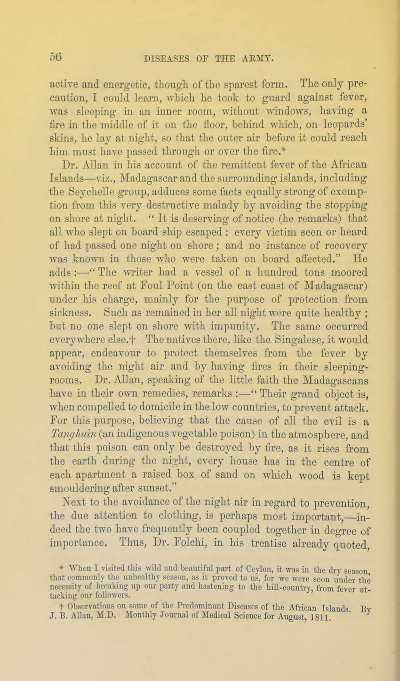 active and energetic, though of the sparest form. The only pre- caution, I could learn, which he took to guard against fever, was sleeping in an inner room, without windows, having a tire in the middle of it on the floor, behind which, on leopards’ skins, he lay at night, so that the outer air before it could reach him must have passed through or over tlie fire.* Dr. Allan in his account of the remittent fever of the African Islands—viz,, ]\Iadagascar and the surrounding islands, including the Seychelle group, adduces some facts equally strong of exemp- tion from this very destructive malady by avoiding the stopping on shore at night. “ It is deserving of notice (he remarks) that all who slept on board ship escaped : every victim seen or heard of had passed one night on shore ; and no instance of recovery was known in those who were taken on board affected.” He adds ;—“ The writer had a vessel of a hundred tons moored within the reef at Foul Point (on the east coast of Madagascar) under his charge, mainly for the purpose of protection from sickness. Such as remained in her all night were quite health}’'; but no one slept on shore with impunity. The same occurred everywhere else.ff The natives there, like the Cingalese, it would appear, endeavour to protect themselves from the fever by avoiding the night air and by having fires in their sleeping- rooms. Dr. Allan, speaking of the little faith the Madagascans have in their own remedies, remarks :—“ Their grand object is, wlien compelled to domicile in the low countries, to prevent attack. For this purpose, believing that the cause of all the evil is a Tanghuin (an indigenous vegetable poison) in the atmosphere, and that this poison can only be destroyed by fire, as it rises from the earth during the night, every house has in the centre of each apartment a raised box of sand on which wood is kept smouldering after sunset.” Next to the avoidance of the night air in regard to prevention, the due attention to clothing, is perhaps most important,—in- deed the two have frequently been coupled togetlier in degree of importance. Thus, Dr. Folchi, in his treatise abcady quoted, * When I visited this wild and beautiful part of Ceylon, it was in the dry season that commonly the unhealthy season, as it proved to us, for we were soon under the necessity of breaking up our party and hastening to the hill-country, from fever at- tacking our followei's. t Observations on some of the Predominant Diseases of the African Islands By J, B. Allan, M.D. Monthly Journal of Medical Science for August, 1811.' ' ^