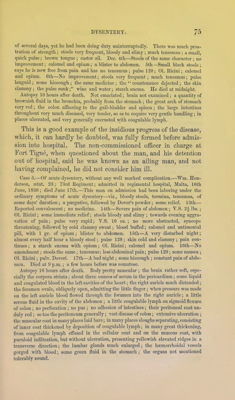 of several days, yet he liad been doing duty uninterruptedly. There was much pros- tration of strength ; stools very frequent, bloody and slimy ; much tenesmus ; a small, quick pulse; brown tongue ; castor oil. Dec. 4th—Stools of the same character ; no improvement; calomel and opium; a blister to abdomen. 5th—Small black stools ; says he is now free from pain and has no tenesmus ; pulse 120 ; 01. Ricini; calomel and opium. 6th—No improvement; stools very frequent; much tenesmus; pulse languid; some hiccough; the same medicine ; the “ countenance dejected; the skin clammy ; the pulse sunk;” wine and water; starch enema. He died at midnight. Autopsy 10 hours after death. Not emaciated; brain not examined ; a quantity of bro^vnish fluid in the bronchia, probably from the stomach ; the great arch of stomach very red; the colon adhering to the gall-bladder and spleen; the large intestines throughout very much diseased, veiy tender, so as to require very gentle handling; in places ulcerated, and very generally encrusted with coagulable lymph. This is a good example of the insidious progTess of the disease, wliich, it can hardly be doubted, was fully formed before admis- sion into hospital. The non-commissioned officer in charge at Fort Tigme, when questioned about the man, and his detention out of hospital, said he was known as an ailing man, and not having complained, he did not consider him ill. Case 5.—Of acute dysentery, without any well marked complication.—NYm. Hen- derson, ajtat. 23; 73rd Regiment; admitted in regimental hospital, Malta, 10th June, 1830 ; died June 17th.—This man on admission had been laboring under the ordinary sj-mptoms of acute dysentery—viz., bloody stools, tomina, tenesmus, of some days’ duration; a purgative, followed by Dover’s powder; some relief. 13th— Reported convalescent; no medicine. 14th—Severe pain of abdomen ; V.S. 2| lbs.; 01. Ricini; some immediate relief; stools bloody and slimy ; towards evening aggra- vation of pain; pulse very rapid; V.S. 10 oz.; no more abstracted, syncope threatening, followed by cold clammy sweat; blood buffed; calomel and antimonial piU, with 1 gr. of opium; blister to abdomen. 15th—A very disturbed night; almost every half hour a bloody stool; pulse 128 ; skin cold and clammy ; pain con- tinues ; a starch enema with opium; 01. Ricini; calomel and opium. 16th—No amendment; stools the same; tenesmus; less abdominal pain; pulse 120; some nausea ; 01. Ricini; pulv. Doveri. 17th—A bad night; some hiccough ; constant pain of abdo- men. Died at 9 p.m.; a few hours before was comatose. Autopsy 16 hours after death. Body pretty muscular ; the brain rather soft, espe- cially the corpora striata; about three ounces of semm in the pericardium; some liquid and coagulated blood in the left cavities of the heart; the right auricle much distended; the foramen ovale, obliquely open, admitting the little finger; when pressiu-e was made on the left auricle blood flowed through the foramen into the right auricle; a little serous fluid in the cavity of the abdomen ; a little coagulable lymph on sigmoid flexure of colon ; no perforation ; no pus ; no adhesion of intestines; their peritoneal coat un- duly red ; so too the peritoneum generally; vast disease of colon; extensive ulceration ; the muscular coat in many places laid bare; in many places sloughs separating, consisting of inner coat thickened by deposition of coagulable lymph; in many great thickening, from coagulable lymph effused in the cellular coat and on the mucous coat, with puruloid infiltration, but without ulceration, presenting yellowish elevated ridges in a transverse direction; the lumbar glands much enlarged; the hajmorrhoidal vessels gorged with blood; some green fluid in the stomach ; the organs not mentioned tolerably sound.