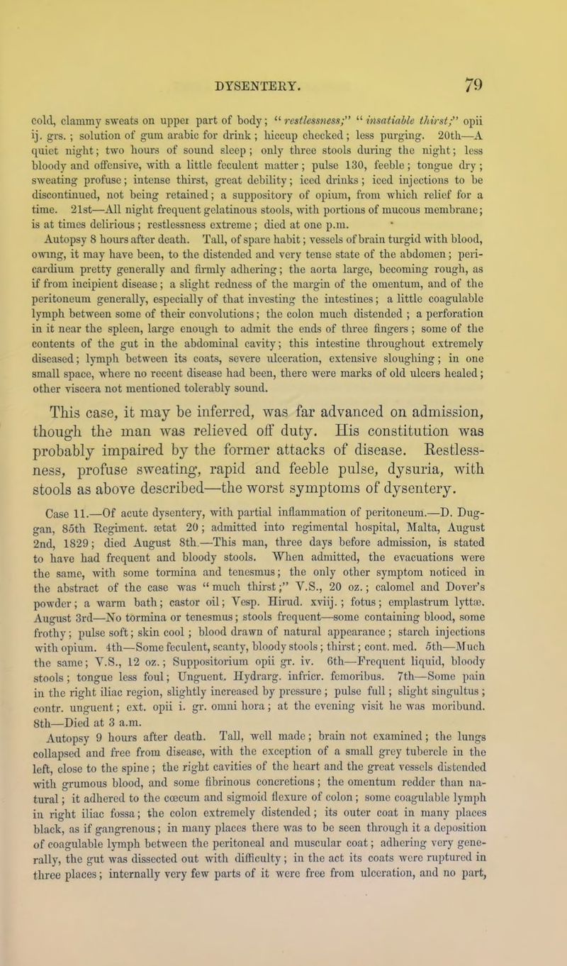 cold, clammy sweats on upper part of body; “ restlessness;” “ insatiable thirstf’ opii ij. grs. ; solution of gum arabic for drink ; hiccup checked ; less purging. 20th—-A quiet night; two hours of sound sleep ; only three stools during tlio night; less bloody and offensive, with a little feculent matter; pulse 130, feeble; tongue cky; sweating profuse; intense thirst, great debility; iced drinks; iced injections to be discontinued, not being retained; a suppository of opium, from which relief for a time. 21st—All night frequent gelatinous stools, with portions of mucous membrane; is at times delirious ; restlessness extreme ; died at one p.m. Autopsy 8 hom-s after death. Tall, of spare habit; vessels of brain tui-gid with blood, omng, it may have been, to the distended and very tense state of the abdomen; peri- cardium pretty generally and finnly adhering; the aorta large, becoming rough, as if from incipient disease; a slight redness of the margin of the omentum, and of the peritoneum generally, especially of that investing the intestines; a little coagulable lymph between some of their convolutions; the colon much distended ; a perforation in it near the spleen, large enough to admit the ends of three fingers ; some of the contents of the gut in the abdominal cavity; this intestine throughout extremely diseased; lymph between its coats, severe ulceration, extensive sloughing; in one small space, where no recent disease had been, there were marks of old ulcers healed; other viscera not mentioned tolerably sound. This case, it may be inferred, was far advanced on admission, though the man was relieved off duty. His constitution was probably impaired by the former attacks of disease. Kestless- ness, profuse sweating, rapid and feeble pulse, dysuria, with stools as above described—the worst symptoms of dysentery. Case 11.—Of acute dysentery, with partial inflammation of peritoneum.—D. Dug- gan, 85th Regiment, ajtat 20; admitted into regimental hospital, Malta, August 2nd, 1829; died August 8th.—This man, three days before admission, is stated to have had frequent and bloody stools. When admitted, the evacuations were the same, with some tormina and tenesmus; the only other symptom noticed in the abstract of the case was “ much thirstV.S., 20 oz.; calomel and Dover’s powder; a warm bath; castor oil; Vesp. Hirud. xviij.; fotus; emplastrum lytta?. Augiist 3rd—No tormina or tenesmus; stools frequent—some containing blood, some frothy; pulse soft; skin cool ; blood drawn of natural appearance ; starch injections with opium. 4th—Some feculent, scanty, bloody stools; thirst; cont. med. 5th—M uch the same; V.S., 12 oz.; Suppositorium opii gr. iv. 6th—Frequent liquid, bloody stools ; tongue less foul; Unguent. Ilydrarg. infricr. femoribus. 7th—Some pain in the right iliac region, slightly increased by pressure ; pulse full; slight singultus ; contr. unguent; ext. opii i. gr. omni hora; at the evening visit he was moribund. 8th—Died at 3 a.m. Autopsy 9 hours after death. Tall, well made; brain not examined; the lungs collapsed and free from disease, \vith the exception of a small grey tubercle in the left, close to the spine ; the right cavities of the heart and the great vessels distended with grumous blood, and some fibrinous concretions; the omentum redder than na- tural ; it adhered to the coecum and sigmoid flexure of colon; some coagulable lymph in right iliac fossa; the colon extremely distended; its outer coat in many places black, as if gangrenous; in many places there was to be seen through it a deposition of coagulable l}Tnph between the peritoneal and muscular coat; adhering very gene- rally, the gut was dissected out with difficulty ; in the act its coats were ruptured in three places; internally very few parts of it were free from ulceration, and no part,