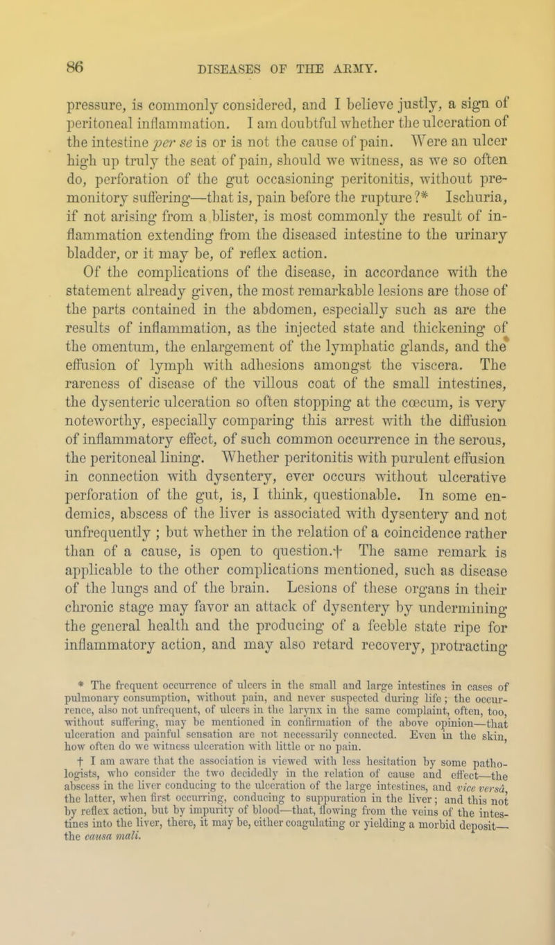 pressure, is commonly considered, and I believe justly, a sign of peritoneal inllammation. I am doubtful whether the ulceration of the intestine j>er se is or is not the cause of pain. Were an ulcer high up truly the seat of pain, should we witness, as we so often do, perforation of the gut occasioning peritonitis, without pre- monitory suflering—that is, pain before the rupture ?* Ischuria, if not arising from a blister, is most commonly the result of in- flammation extending from the diseased intestine to the urinary bladder, or it may be, of reflex action. Of the complications of the disease, in accordance with the statement already given, the most remarkable lesions are those of the parts contained in the abdomen, especially such as are the results of inflammation, as the injected state and thickening of the omentum, the enlargement of the lymphatic glands, and the effusion of lymph with adhesions amongst the viscera. The rareness of disease of the villous coat of the small intestines, the dysenteric ulceration so often stopping at the coecum, is very noteworthy, especially comparing this arrest with the diflusion of inflammatory effect, of such common occurrence in the serous, the peritoneal lining. Whether peritonitis with purulent effusion in connection with dysentery, ever occurs without ulcerative perforation of the gut, is, I think, cpiestionable. In some en- demics, abscess of the liver is associated with dysentery and not unfrecpiently ; but whether in the relation of a coincidence rather than of a cause, is open to question.f Tlie same remark is applicable to the other complications mentioned, such as disease of the lungs and of the brain. Lesions of these organs in their chronic stage may favor an attack of dysentery by undermining the general health and the producing of a feeble state ripe for inflammatory action, and may also retard recovery, protracting * The frequent occurrence of ulcers in the small and large intestines in cases of pulmonary consumption, without pain, and never suspected diu'ing life; the occur- rence, also not unfrequent, of ulcers in the larynx in the same complaint, often, too, ■ndthout suffering, may be mentioned in confirmation of the above opinion—that ulceration and painful sensation are not necessarily connected. Even in the skin how often do we witness ulceration Avith little or no pain. t I am aware that the association is viewed with less hesitation by some patho- logists, who consider the two decidedly in the relation of cause and effect the abscess in the liver conducing to the ulceration of the large intestines, and rice versa the latter, when first occurring, conducing to suppuration in the liver; and this not hy reflex action, but by impurity of blood—that, floAving from the veins of the intes- tines into the liver, there, it may be, cither coagulating or yielding a morbid deposit the catisa mali.