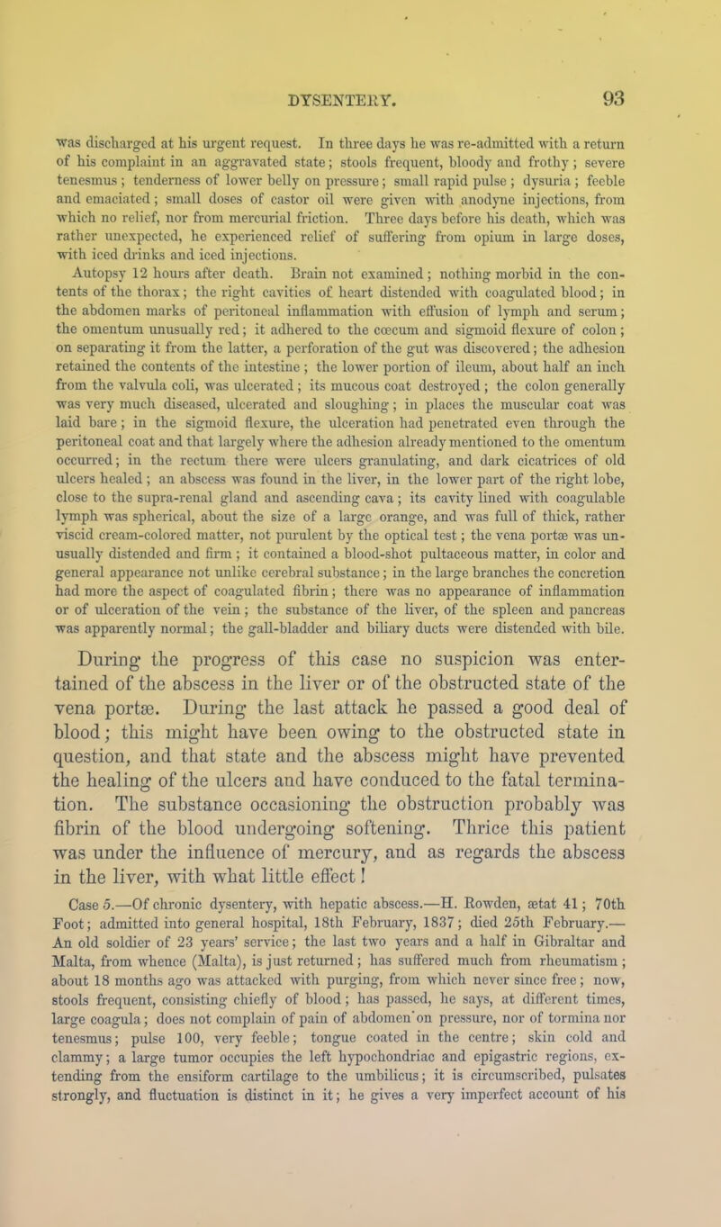 was discharged at his urgent request. In three days he was re-admitted with a retuim of his complaint in an aggravated state; stools frequent, bloody and frothy; severe tenesmus ; tenderness of lower belly on pressure; small rapid pulse ; dysuria ; feeble and emaciated; small doses of castor oil were given wnth anodyne injections, from which no relief, nor from mercurial friction. Three days before his death, w'hich wms rather unexpected, he experienced relief of suffering from opium in large doses, with iced diinks and iced injections. Autopsy 12 hours after death. Brain not examined; nothing morbid in the con- tents of the thorax; the right cavities of heart distended with coagulated blood; in the abdomen marks of peritoneal inflammation with efl’usiou of lymph and serum; the omentum unusually red; it adhered to the coecum and sigmoid flexure of colon ; on separating it from the latter, a perforation of the gut was discovered; the adhesion retained the contents of the intestine ; the lower portion of ileum, about half an inch from the valvula coli, was ulcerated ; its mucous coat destroyed ; the colon generally was very much diseased, ulcerated and sloughing; in places the muscular coat was laid bare; in the sigmoid flexure, the ulceration had penetrated even through the peritoneal coat and that largely wdiere the adhesion already mentioned to the omentum occurred; in the rectum there were ulcers granulating, and dark cicatrices of old ulcers healed ; an abscess was found in the liver, in the lower part of the right lobe, close to the supra-renal gland and ascending cava; its cavity lined wdth coagulable lymph was spherical, about the size of a large orange, and was full of thick, rather viscid cream-colored matter, not pimulent by the optical test; the vena portse was un- usually distended and firm ; it contained a blood-shot pultaceous matter, in color and general appearance not \inlike cerebral substance; in the large branches the concretion had more the aspect of coagnlated fibrin; there was no appearance of inflammation or of ulceration of the vein; the substance of the liver, of the spleen and pancreas was apparently normal; the gall-bladder and biliary ducts were distended with bile. During* the progress of this case no suspicion was enter- tained of the abscess in the liver or of the obstructed state of the vena portse. During the last attack he passed a good deal of blood; this might have been owing to the obstructed state in question, and that state and the abscess might have prevented the healing of the ulcers and have conduced to the fatal termina- tion, The substance occasioning the obstruction probably was fibrin of the blood undergoing softening. Thrice this patient was under the influence of mercury, and as regards the abscess in the liver, with what little effect! Case 5.—Of chronic dysentei7, wdth hepatic abscess.—H. Bowden, ajtat 41; 70th Foot; admitted into general hospital, 18th February, 1837; died 25th February.— An old soldier of 23 years’ service; the last two years and a half in Gibraltar and Malta, from whence (Malta), is just returned; has suffered much from rheumatism; about 18 months ago was attacked mth purging, from which never since free; now, stools frequent, consisting chiefly of blood; has passed, he says, at different times, large coagula; does not complain of pain of abdomen’on pressure, nor of tormina nor tenesmus; pulse 100, very feeble; tongue coated in the centre; skin cold and clammy; a large tumor occupies the left hypochondriac and epigastric regions, ex- tending from the ensiform cartilage to the umbilicus; it is circumscribed, pulsates strongly, and fluctuation is distinct in it; he gives a very imperfect account of his