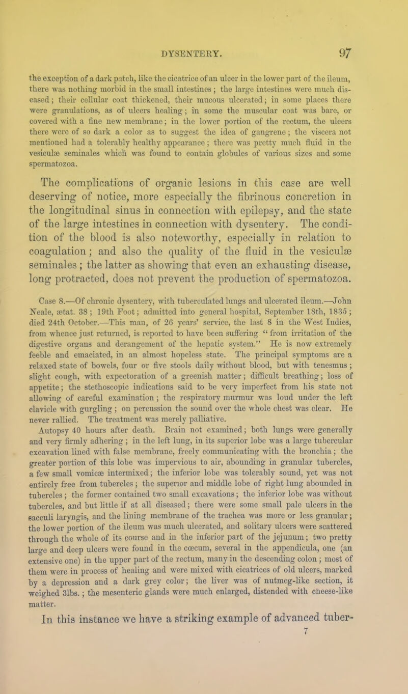 the exception of a dark patch, like the cicatrice of an nicer in the lower part of th e ileum, there was nothing morbid in the small intestines; the large intestines were much dis- eased ; their cellular coat thickened, their mucous ulcerated; in some places there were granulations, as of ulcers healing; in some the muscular coat was bare, or covered with a fine new membrane; in the lower portion of the rectum, the ulcers there were of so dark a color as to suggest the idea of gangrene; the viscera not mentioned had a tolerably healthy appearance; there was pretty much fluid in the vesiculae serainales which was found to contain globules of various sizes and some spermatozoa. The complications of organic lesions in this case are well deserving of notice, more especially the fibrinous concretion in the longitudinal sinus in connection with epilepsy, and the state of the large intestines in connection with dysentery. The condi- tion of the blood is also noteworthy, especially in relation to coagulation; and also tlie quality of the fluid in the vesiculse seminales ; the latter as showing that even an exhausting disease, long protracted, does not prevent the production of spermatozoa. Case 8.—Of chronic dysentery, with tuberculated lungs and ulcerated ileum.—John Neale, mtat. 38 ; 19th Foot; admitted into general hospital, September 18th, 1835 ; died 24th October.—This man, of 26 years’ service, the last 8 in the West Indies, from whence jiLst returned, is reported to have been suffering “from irritation of the digestive organs and derangement of the hepatic system.’’ lie is now extremely feeble and emaciated, in an almost hopeless state. The principal symptoms are a relaxed state of bowels, four or five stools daily without blood, but with tenesmus; slight cough, with expectoration of a greenish matter; diffieult breathing; loss of appetite; the stethoseopic indications said to be very imperfect from his state not allowing of careful examination; the respiratory murmur was loud imder the left claricle with gurgling ; on percussion the sound over the whole chest was clear. He never rallied. The treatment was merely palliative. Autopsy 40 hours after death. Brain not examined; both lungs were generally and very firmly adhering; in the left lung, in its superior lobe was a large tubercular excavation lined with false membrane, freely communicating with the bronchia; the greater portion of this lobe was impervious to air, abounding in granular tubercles, a few small vomicae intermixed; the inferior lobe was tolerably sound, yet was not entirely free from tubercles ; the superior and middle lobe of right lung abounded in tubercles ; the former contained two small excavations; the inferior lobe was without tubercles, and but little if at all diseased; there were some small pale ulcers in the eacculi laryngis, and the lining membrane of the trachea was more or less granular; the lower portion of the ileum was much ulcerated, and solitary ulcers were scattered through the whole of its course and in the inferior part of the jejunum; two pretty large and deep ulcers were found in the coecum, several in the appendicula, one (an extensive one) in the upper part of the rectum, many in the descending colon ; most of them were in process of healing and were mixed with cicatrices of old ulcers, marked by a depression and a dark grey color; the liver was of nutmeg-like section, it weighed 31bs.; the mesenteric glands were much enlarged, distended with cheese-like matter. In this instance we have a striking example of advanced tnber- 7