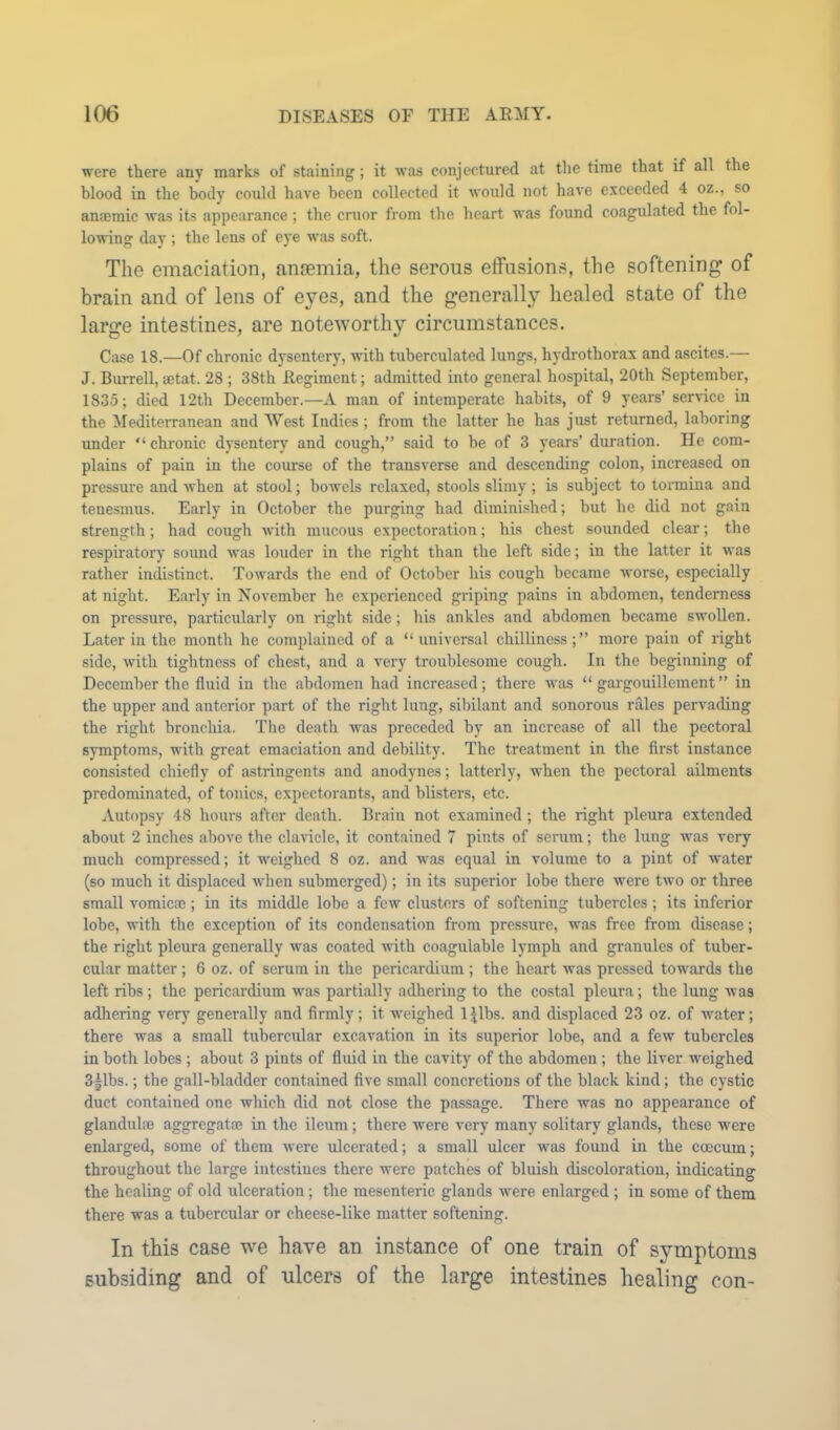 were there any marks of staining; it was conjectured at the time that if all the hlood in the body could have been collected it would not have exceeded 4 oz., so anaemic was its appearance; the cruor from the heart was found coagulated the fol- lowing day ; the lens of eye was soft. The emaciation, anaemia, the serous etfusions, the softening of brain and of lens of eyes, and the generally healed state of the large intestines, are noteworthy circumstances. Case 18.—Of chronic dysentery, with tuberculated lungs, hydrothorax and ascites.— J. Burrell, setat. 28 ; 38th Regiment; admitted into general hospital, 20th September, 1835; died 12th December.—A man of intemperate habits, of 9 years’ service in the ilediterranean and West Indies; from the latter he has just returned, laboring under “ chi'onic dysentery and cough,” said to he of 3 years’ duration. He com- plains of pain in the course of the transverse and descending colon, increased on pressure and when at stool; bowels relaxed, stools slimy; is subject to tormina and tenesmus. Early in October the purging had diminished; but he did not gain strength; had cough with mucous expectoration; his chest sounded clear; the respiratory sound was louder in the right than the left side; in the latter it was rather indistinct. Towards the end of October his cough became worse, especially at night. Early in November be experienced griping pains in abdomen, tenderness on pressure, particularly on right side; bis ankles and abdomen became swollen. Later in the month he complained of a “universal chilliness;” more pain of right side, with tightness of chest, and a very troublesome cough. In the beginning of December the fluid in the abdomen had increased; there was “ gargouillement” in the upper and anterior part of the right lung, sibilant and sonorous rales pervading the right bronchia. The death was preceded by an increase of all the pectoral symptoms, with great emaciation and debility. The treatment in the first instance consisted chiefly of astringents and anodynes; latterly, when the pectoral ailments predominated, of tonics, expectorants, and blisters, etc. Autopsy 48 hours after death. Brain not examined ; the right pleura extended about 2 inches above the claricle, it contained 7 pints of serum; the lung was very much compressed; it weighed 8 oz. and was equal in volume to a pint of -water (so much it displaced when submerged); in its superior lobe there were two or three small vomicae; in its middle lobe a few clusters of softening tubercles; its inferior lobe, with the exception of its condensation from pressure, was free from disease; the right pleura generally was coated with coagulable lymph and granules of tuber- cular matter; 6 oz. of serum in the pericardium ; the heart was pressed towards the left ribs ; the pericardium was partially adhering to the costal pleura; the lung was adhering very generally and firmly; it weighed IJlbs. and displaced 23 oz. of water; there was a small tubercular excavation in its superior lobe, and a few tubercles in both lobes ; about 3 pints of fluid in the cavity of the abdomen; the liver weighed 3|lbs.; the gall-bladder contained five small concretions of the black kind; the cystic duct contained one which did not close the passage. There was no appearance of glandulaj aggregata5 in the ileum; there were very many solitary glands, these were enlarged, some of them were ulcerated; a small ulcer was found in the coecum; throughout the large intestiues there were patches of bluish discoloration, indicating the healing of old ulceration; the mesenteric glands were enlarged ; in some of them there was a tubercular or cheese-like matter softening. In this case we have an instance of one train of symptoms Eub.siding and of ulcers of the large intestines healing con-