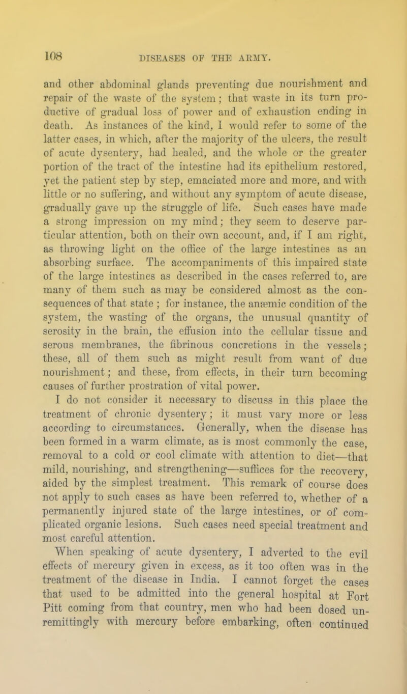 and other abdominal glands preventing due nourishment and repair of the waste of the system ; that waste in its turn pro- ductive of gradual loss of power and of exhaustion ending in death. As instances of the kind, 1 Avould refer to some of the latter cases, in which, after the majority of the ulcers, the result of acute dysentery, had healed, and the whole or the greater portion of the tract of the intestine had its epithelium restored, yet the patient step by step, emaciated more and more, and with little or no suffering, and without any symptom of acute disease, gradually gave up the struggle of life. Such cases have made a strong impression on my mind; they seem to deserve par- ticular attention, both on their own account, and, if I am right, as throwing light on tlie office of the large intestines as an absorbing surface. The accompaniments of this impaired state of the large intestines as described in the cases referred to, are many of them such as may be considered almost as the con- sequences of that state ; for instance, the anaemic condition of the system, the wasting of the organs, the unusual quantitj^ of serosity in the brain, the effusion into the cellular tissue and serous membranes, the fibrinous concretions in the vessels; these, all of them such as might result from want of due nourishment; and these, from effects, in their turn becoming causes of further prostration of vital power. I do not consider it necessary to discuss in this place the treatment of chronic dysentery; it must vary more or less according to circumstances. Generally, when the disease has been formed in a warm climate, as is most commonly the case, removal to a cold or cool climate with attention to diet—that mild, nourishing, and strengthening—suffices for the recovery, aided by the simplest treatment. This remark of course does not apply to such cases as have been referred to, whether of a permanently injured state of the large intestines, or of com- plicated organic lesions. Such cases need special treatment and most careful attention. When speaking of acute dysentery, I adverted to the evil effects of mercury given in excess, as it too often was in the treatment of the disease in India. I cannot forget the cases that used to be admitted into the general hospital at Fort Pitt coming from that country, men who had been dosed un- remittingly with mercury before embarking, often continued