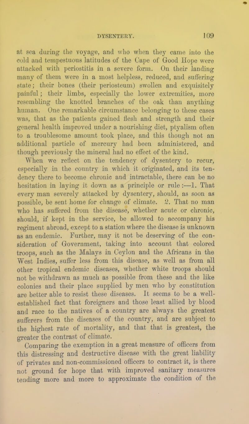 at sea during tlie voyage, and wlio when they came into the cold and tempestuous latitudes of the Cape of Good Hope were attacked with periostitis in a severe form. On their landing many of them were in a most helpless, reduced, and suflering state; their bones (their periosteum) swollen and exquisitely painful; their limbs, especially the lower extremities, more resembling the knotted branches of the oak than anything human. One remarkable circumstance belonging to these cases was, that as the patients gained flesh and strength and their general liealth improved under a nourishing diet, ptyalism often to a troublesome amount took place, and this though not an additional particle of mercury had been administered, and though previously the mineral had no effect of the kind. When we reflect on the tendency of dysentery to recur, especially in the country in which it originated, and its ten- dency there to become chronic and intractable, there can be no hesitation in laying it down as a principle or rule :—1. That every man severely attacked by dysentery, should, as soon as possible, be sent home for change of climate. 2. That no man who has suffered from the disease, whether acute or chronic, should, if kept in the service, be allowed to accompany his regiment abroad, except to a station where the disease is unknown as an endemic. Further, may it not be deserving of the con- sideration of Government, taking into account that colored troops, such as the Malays in Ceylon and the Africans in the West Indies, suffer less from this disease, as well as from all other tropical endemic diseases, whether white troops should not be withdrawn as much as possible from these and the like colonies and their place supplied by men who by constitution are better able to resist these diseases. It seems to be a well- established fact that foreigners and those least allied by blood and race to the natives of a country are always the greatest sufferers from the diseases of the country, and are subject to the highest rate of mortality, and that that is greatest, the greater the contrast of climate. Comparing the exemption in a great measure of officers from this distressing and destructive disease with the great liability of privates and non-commissioned officers to contract it, is there not ground for hope that with improved sanitary measures tending more and more to approximate the condition of the