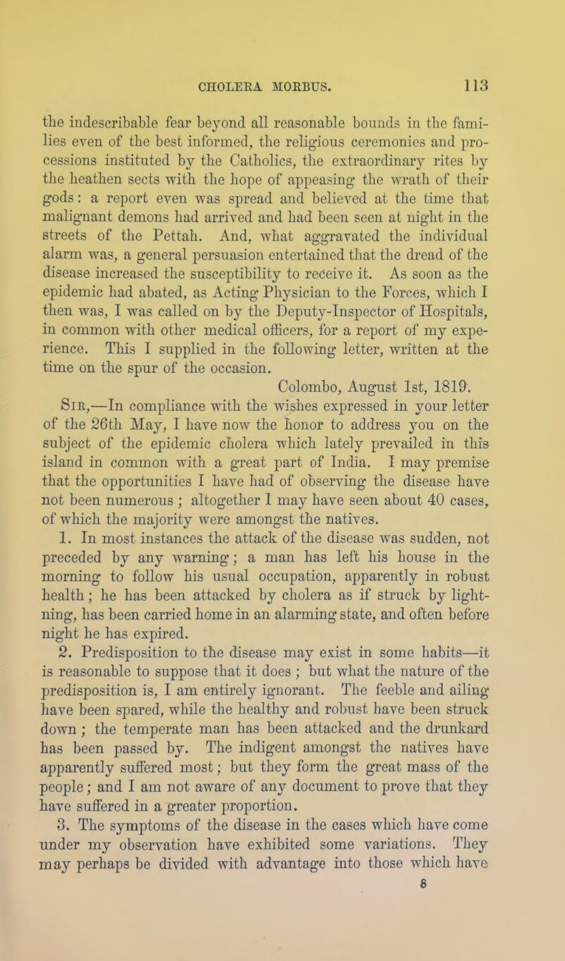 tlie indescribable fear beyond all reasonable bounds in the fami- lies even of the best informed, the religious ceremonies and pro- cessions instituted by the Catholics, the extraordinarj^ rites by the heathen sects with the hope of appeasing the wrath of their gods: a report even was spread and believed at the time that malignant demons had arrived and had been seen at night in the streets of the Pettah. And, what aggravated the individual alarm was, a general persuasion entertained that the dread of the disease increased the susceptibility to receive it. As soon as the epidemic had abated, as Acting Physician to the Forces, which I then was, 1 was called on by the Deputy-Inspector of Hospitals, in common with other medical officers, for a report of my expe- rience. This I supplied in the following letter, written at the time on the spur of the occasion. Colombo, August 1st, 1819. Sir,—In compliance with the wishes expressed in your letter of the 26th May, I have now the honor to address you on the subject of the epidemic cholera which lately prevailed in this island in common with a great part of India. I may premise that the opportunities I have had of observing the disease have not been numerous ; altogether 1 may have seen about 40 cases, of which the majority were amongst the natives. 1. In most instances the attack of the disease was sudden, not preceded by any warning; a man has left his house in the morning to follow his usual occupation, apparently in robust health; he has been attacked by cholera as if struck by light- ning, has been carried home in an alarming state, and often before night he has expired. 2. Predisposition to the disease may exist in some habits—it is reasonable to suppose that it does ; but what the nature of the predisposition is, I am entirely ignorant. The feeble and ailing have been spared, while the healthy and robust have been struck down; the temperate man has been attacked and the drunkard has been passed by. The indigent amongst the natives have apparently suffered most; but they form the great mass of the people; and I am not aware of any document to prove that they have suffered in a greater proportion. 3. The symptoms of the disease in the cases which have come under my observation have exhibited some variations. They may perhaps be divided with advantage into those which have 8