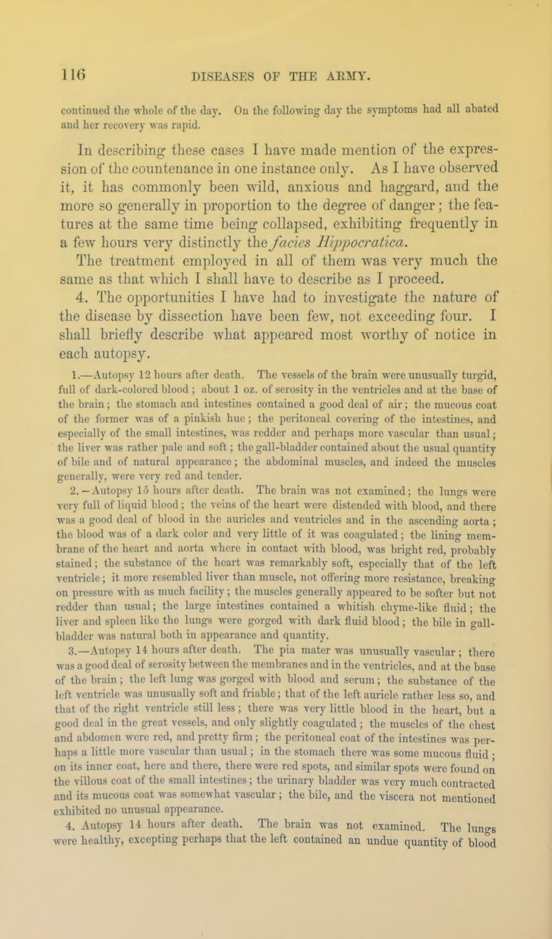 continued the whole of the day. On the following day the sjTnptoms had all abated and her recovery was rapid. In describing these cases I have made mention of the expres- sion of the countenance in one instance only. As I have observed it, it has commonly been wild, anxious and haggard, and the more so generally in proportion to the degree of danger; the fea- tures at the same time being collapsed, exhibiting frequently in a few hours very distinctly the fades Hippocratica. The treatment emplo^md in all of them was very much the same as that which I shall have to describe as I proceed. 4. The opportunities I have had to investigate the nature of the disease by dissection have been few, not exceeding four. I shall briefly describe Avhat appeared most worthy of notice in each autopsy. 1. —Autopsy 12 hours after death. The vessels of the brain were unusually turgid, full of dark-colored blood ; about 1 oz. of serosity in the ventricles and at the base of the brain; the stomach and intestines contained a good deal of air; tlie mucous coat of the former was of a pinkish hue; the peritoneal covering of the intestines, and especially of the small intestines, was redder and perhaps more vascular than usual; the liver was rather pale and soft; the gall-bladder contained about the usual quantity of bile and of natural appearance; the abdominal muscles, and indeed the muscles generally, were very red and tender. 2. — Autopsy 15 hours after death. The brain was not examined; the lungs were very full of liquid blood; the veins of the heart were distended with blood, and there was a good deal of blood in the auricles and ventricles and in the ascending aorta ; the blood was of a dark color and very little of it was coagulated; tbe lining mem- brane of the heart and aorta where in contact with blood, was bright red, probably stained; the substance of the heart was remarkably soft, especially that of the left ventricle; it more resembled liver than muscle, not offering more resistance, breaking on pressure with as much facility; the muscles generally appeared to be softer but not redder than usual; the large intestines contained a whitish chyme-like fluid; the liver and spleen like the lungs were gorged with dark fluid blood; the bile in gall- bladder was natural both in appearance and quantity. 3. —Autopsy 14 hours after death. The pia mater was unusually vascular ; there was a good deal of serosity between the membranes and in the ventricles, and at the base of the brain ; the left lung was gorged with blood and serum; the substance of the loft ventricle was unusually soft and friable; that of the left auricle rather less so, and that of the right ventricle still less ; there was very little blood in the heart, but a good deal in the great vessels, and only slightly coagulated; the muscles of the chest and abdomen were red, and pretty firm; the peritoneal coat of the intestines was per- haps a little more vascular than usual; in the stomach there was some mucous fluid • on its inner coat, here and there, there were red spots, and similar spots were found on the villous coat of the small intestines; the urinary bladder was very much contracted and its mucous coat was somewhat vascular ; the bile, and the viscera not mentioned exhibited no unusual appearance. 4. Autopsy 14 hours after death. The brain was not examined. The lung's were healthy, excepting perhaps that the left contained an undue quantity of blood