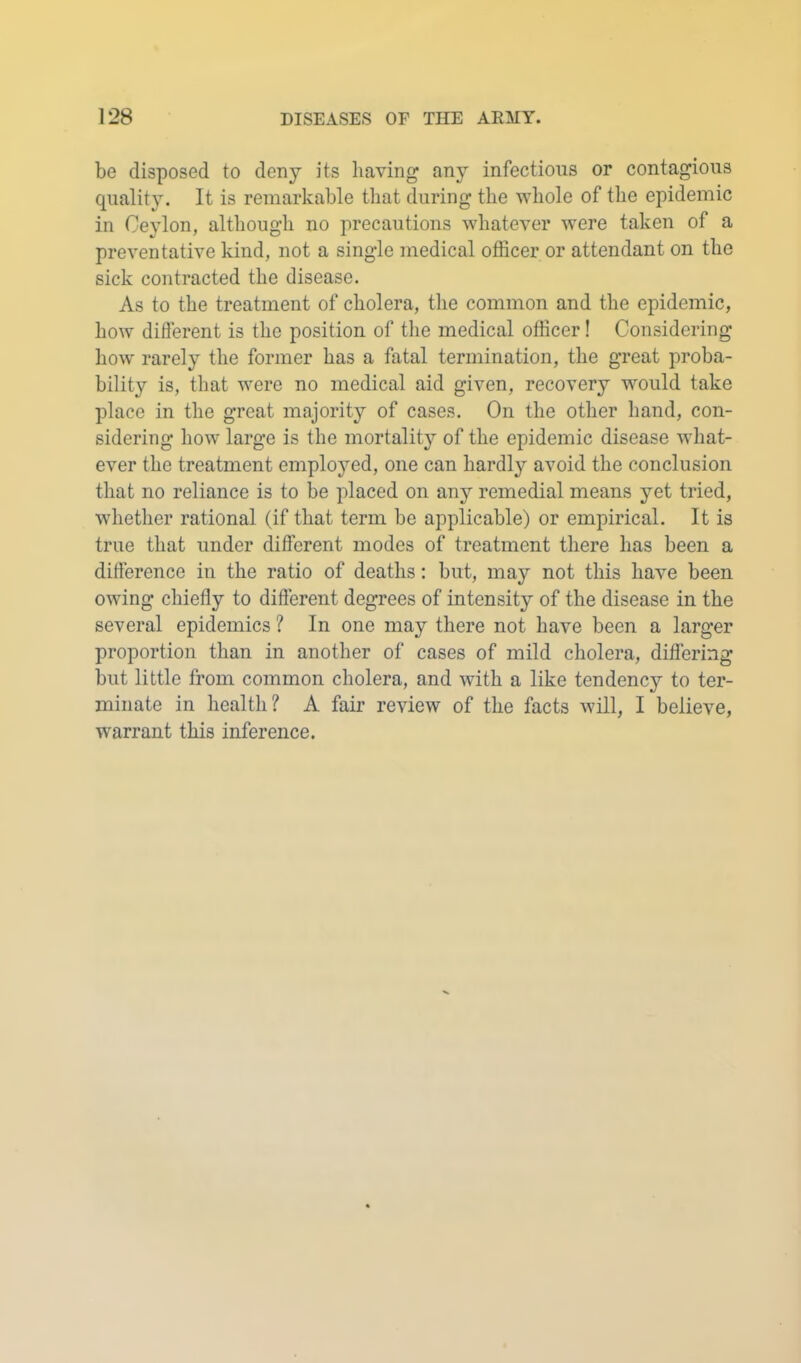 be disposed to deny its having any infectious or contagious quality. It is remarkable that during the whole of the epidemic in Ceylon, although no precautions whatever were taken of a preventative kind, not a single medical officer or attendant on the sick contracted the disease. As to the treatment of cholera, tlie common and the epidemic, how different is the position of the medical officer! Considering how rarely the former has a fatal termination, the great proba- bility is, that were no medical aid given, recovery would take place in the great majority of cases. On the other hand, con- sidering how large is the mortality of the epidemic disease what- ever the treatment employed, one can hardly avoid the conclusion that no reliance is to be placed on any remedial means yet tried, whether rational (if that term be applicable) or empirical. It is true that under different modes of treatment there has been a difference in the ratio of deaths: but, may not this have been owing chiefly to different degrees of intensity of the disease in the several epidemics ? In one may there not have been a larger proportion than in another of cases of mild cholera, differing but little from common cholera, and with a like tendency to ter- minate in health? A fair review of the facts will, I believe, warrant this inference.