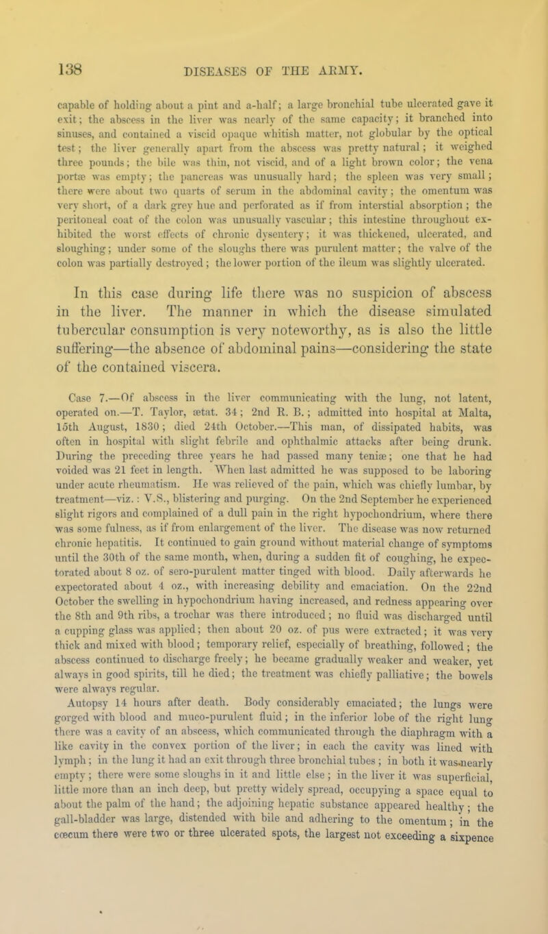 capable of holding about a pint and a-balf; a lai'ge bronchial tube ulcerated gave it exit; the abscess in the liver ■was nearly of the same capacity; it branched into sinuses, and contained a viscid opaque whitish matter, not globular by the optical test; the liver generally apart from the abscess was pretty natural; it weighed three pounds; the bile was thiu, not viscid, and of a light brown color; the vena portffi wiis empty; tlie pancreas was unusually hard; the spleen was very small; there were about two quarts of serum in the abdominal cavity; the omentum was very short, of a dark grey hue and ])crforated as if from interstial absorption ; the peritoneal coat of the colon was unusually vascular; this intestine throughout ex- hibited the worst effects of chronic dysentery; it was thickened, ulcerated, and sloughing; under some of the sloughs there was purulent matter; the valve of the colon was partially destroyed ; the lower portion of the ileum was slightly ulcerated. In tins case during life there was no suspicion of abscess in the liver. The manner in which the disease simulated tubercular consumption is very noteworth}^, as is also the little snflering—the absence of abdominal pains—considering the state of the contained viscera. Case 7.—Of alwcess in the liver communicating with the lung, not latent, operated on.—T. Taylor, aetat. 34; 2nd R. B.; admitted into hospital at Malta, loth August, 1830; died 24th October.—This man, of dissipated habits, was often in hospital with slight febrile and ophthalmic attacks after being drunk. During the preceding three years he had passed many teniae; one that he had voided was 21 feet in length. When last admitted lie was supposed to be laboring under acute rheumatism. He was relieved of the pain, which was chiefly lumbar, by treatment—viz.: V.S., blistering and purging. On the 2nd September he experienced slight rigors and complained of a dull pain in the right hypochondi’ium, where there was some fulness, as if from enlargement of the liver. The disease was now returned chronic hepatitis. It continued to gain ground without material change of symptoms until the 30th of the same month, when, during a sudden fit of coughing, he expec- torated about 8 oz. of sero-purulent matter tinged with blood. Daily afterwards he expectorated about 4 oz., with increa-sing debility and emaciation. On the 22nd October the swelling in hypochondrium having increased, and redness appearing over the 8th and 9th ribs, a trochar was there introduced; no fluid was discharged until a cupping glass was applied; then about 20 oz. of pus were extracted; it was very thick and mixed with blood; temporary relief, especially of breathing, followed ; the abscess continued to discharge freely; he became gradually weaker and weaker, yet always in good spirits, till he died; the treatment was chiefly palliative; the bowels were always regular. Autopsy 14 hours after death. Body considerably emaciated; the lungs were gorged with blood and muco-purulent fluid; in the inferior lobe of the right lun» there was a cavity of an abscess, which communicated through the diaphragm with a like cavity in the convex portion of the liver; in each the cavity was lined with lymph; in the lung it had an exit through three bronchial tubes ; in both it was.nearly empty ; there were some sloughs in it and little else ; in the liver it was superficial little more than an inch deep, but pretty widely spread, occupying a space equal to about the palm of the hand; the adjoining hepatic substance appeared healthy; the gall-bladder was large, distended with bile and adhering to the omentum; in the coecum there were two or three ulcerated spots, the largest not exceeding a sixpence