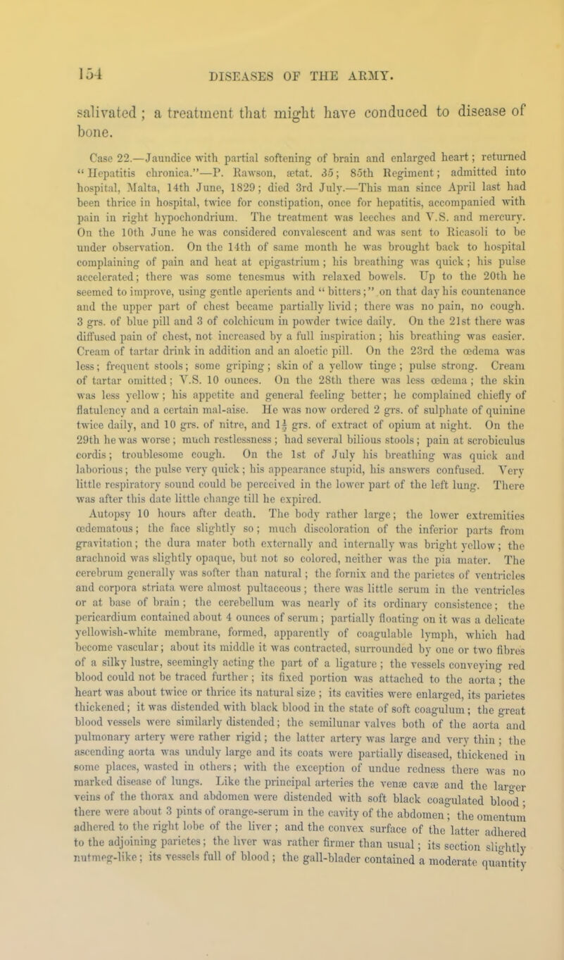 salivated ; a treatment that might have conduced to disease of bone. Case 22.—Jaundice with partial softening of brain and enlarged heart; returned “ Hepatitis chronica.”—P. Kawson, a?tat. 35; 85th Regiment; admitted into hospital, Malta, 14th June, 1829; died 3rd July.—This man since April last had been thrice in hospital, twice for constipation, once for hepatitis, accompanied Avith pain in right hypochondrium. The treatment was leeches and Y.S. and mercury. On the 10th June he was considered convalescent and w<is sent to Kicasoli to be under observation. On the 14th of same month he was brought back to hospital complaining of pain and heat at epigastrium; his breathing Avas quick; his pulse accelerated; there Avas some tenesmus Avith relaxed boA\-els. Up to the 20th he seemed to improve, using gentle aperients and “ bitters; ” on that day his countenance and the upper part of chest became partially livid; there aa’us no pain, no cough. 3 grs. of blue pill and 3 of colchicum in poAvder tAvice daily. On the 21st there Avas difl’used pain of chest, not increased by a full inspiration; his breathing was easier. Cream of tartar drink in addition and an aloetic pill. On the 23rd the oedema was less; frequent stools; some griping ; skin of a yelloAv tinge ; pulse strong. Cream of tartar omitted; Y.S. 10 ounces. On the 28th there Avas less oedema; the skin Avas less yelloAv; his appetite and general feeling better; he complained chiefly of flatulency and a certain mal-aise. He Avas uoav ordered 2 grs. of sulphate of quinine twice daily, and 10 grs. of nitre, and I5 grs. of extract of opium at night. On the 29th he Avas worse; much restlessness ; had several bilious stools; pain at scrobiculus cordis; troublesome cough. On the 1st of July his breathing aauis quick and laborious; the pulse very quick ; his appearance stupid, his ansAvers confused. Yerv little respiratory sound could be perceived in the loAver part of the left lung. There Avas after this date little change till he expired. Autopsy 10 hours after death. The body rather large; the loAver extremities oedematous; the face slightly so; much discoloration of the inferior parts from gravitation; the dura mater both externally and internally Avas bright vcIIoav ; the arachnoid Avas slightly opaque, but not so colored, neither Avas the pia mater. The cerebrum generally Avas softer than natural; the fornix and the parietes of ventricles and corpora striata Avere almost pultaccous; there Avas little serum in the ventricles or at base of brain ; the cerebellum was nearly of its ordinary consistence; the pericardium contained about 4 ounces of serum; partially floating on it Avas a delicate yelloAvish-Avhite membrane, formed, apparently of coagulable lymph, Avhich had become vascular; about its middle it Avas contracted, surrounded by one or tAvo fibres of a silky lustre, seemingly acting the part of a ligature; the vessels conveying red blood could not be traced further ; its fixed portion was attached to the aorta ; the heart was about twice or thrice its natural size ; its cavities were enlarged, its parietes thickened; it was distended with black blood in the state of soft coagulum; the great blood vessels Avere similarly distended; the semilunar valves both of the aorta and pulmonary artery Avere rather rigid; the latter artery Avas large and very thin ; the ascending aorta was unduly large and its coats Avere partially diseased, thickened in some places, Avasted in others; AAuth the exception of undue redness there Avas no marked disease of lungs. Like the principal arteries the venae cavm and the laro-cr veins of the thorax and abdomen Avere distended Avith soft black coao-ulated blood • there were about 3 pints of orange-serum in the cavity of the abdomen” the omentuin adhered to the right lobe of the liver ; and the convex surface of the latter adhered to the adjoining parietes; the liver was rather firmer than usual; its section slightly nutmeg-like; its vessels full of blood ; the gall-bladcr contained a moderate quantitv