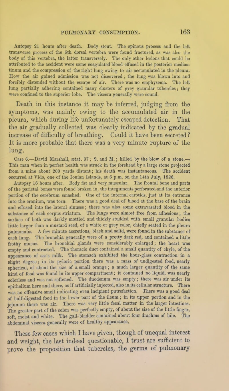 Autopsy 21 hours after death. Body stout. The spinous process and the left transverse process of the 6th dorsal vertebra were found fractured, as was also the body of this vertebra, the latter transversely. The only other lesions that could be attributed to the accident were some coagulated blood effused in the posterior medias- tinum and the compression of the right lung owing to air accumulated in the pleura. How the air gained admission was not discovered; the lung was blown into and forcibly distended without the escape of air. There was no emphysema. The left lung partially adhering contained many clusters of grey granular tubercles; they were confined to the superior lobe. The viscera generally were sound. Death in this instance it may be inferred, judging from the symptoms, was mainly owing to the accumulated air in the pleura, which during life unfortunately escaped detection. That the air gradually collected was clearly indicated by the gradual increase of difficulty of breathing. Could it have been secreted ? It is more probable that there was a very minute rupture of the lung. Case 6.—David Marshall, setat. 37; S. and M.; killed by the blow of a stone.— This man when in perfect health was struck in the forehead by a large stone projected from a mine about 200 yards distant; his death was instantaneous. The accident occurred at Vido, one of the Ionian Islands, at 6 p.m. on the 14th July, 1826. Autopsy 16 hours after. Body fat and very muscular. The frontal bone and parts of the parietal bones were found broken in, the integuments perforated and the anterior portion of the cerebrum smashed. One of the internal carotids, just at its entrance into the cranium, was torn. There was a good deal of blood at the base of the brain and effused into the lateral sinuses; there was also some extravasated blood in the substance of each corpus striatum. The lungs were almost free from adhesions ; the surface of both was darkly mottled and thickly studded with small granular bodies little larger than a mustard seed, of a white or grey color, chiefly seated in the pleura pulmonalis. A few minute accretions, black and solid, were found in the substance of each lung. The bronchia generally were of a pretty dark red, and contained a little frothy mucus. The bronchial glands were considerably enlarged; the heart was empty and contracted. The thoracic duct contained a small quantity of chyle, of the appearance of ass’s milk. The stomach exhibited the hour-glass contraction in a slight degree; in its pyloric portion there was a mass of undigested food, nearly spherical, of about the size of a small orange ; a much larger quantity of the same kind of food was found in its upper compartment; it contained no liquid, was nearly colorless and was not softened. The duodenum was empty ; there was air under its epithelium here and there, as if artificially injected, also in its cellular structure. There was no offensive smell indicating even incipient putrefaction. There was a good deal of half-digested food in the lower part of the ileum ; in its upper portion and in the jejunum there was air. There was very little fecal matter in the larger intestines. The greater part of the colon was perfectly empty, of about the size of the little finger, soft, moist and white. The gall-bladder contained about foiu: drachms of bile. The abdominal viscera generally were of healthy appearance. These few cases which I have given, though of unequal interest and weight, the last indeed questionable, I trust are sufficient to prove the proposition that tubercles, the germs of pulmonary