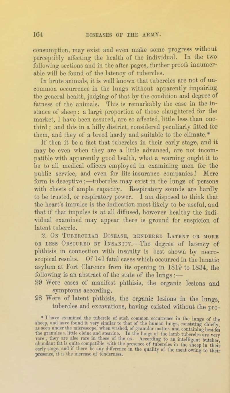 consumption, may exist and even make some progress without perceptibly allecting the health of the individual. In the two following sections and in the after pages, further proofs innumer- able will be found of the latency of tubercles. In brute animals, it is well known that tubercles are not of un- common occurrence in the lungs without apparently impairing the general health, judging of that by the condition and degree of fatness of the animals. This is remarkably the case in the in- stance of sheep : a large proportion of those slaughtered for the market, I have been assured, are so affected, little less than one- third ; and this in a hilly district, considered peculiarly fitted for them, and they of a breed hardy and suitable to the climate.* If then it be a fact that tubercles in their early stage, and it may be even when they are a little advanced, are not incom- patible with apparently good health, what a warning ought it to be to all medical officers employed in examining men for the public service, and even for life-insurance companies! Mere form is deceptive ;—tubercles may exist in the lungs of persons with chests of ample capacit3\ Eespiratory sounds are hardly to be trusted, or respii’atory power. I am disposed to think that the heart’s impulse is the indication most likely to be useful, and that if that impulse is at all diffused, however healthy the indi- vidual examined may appear there is ground for suspicion of latent tubercle. 2. On Tubercular Disease, rendered Latent or more OR LESS Obscured by Insanity.—The degree of latency of phthisis in connection with insanity is best shown by necro- scopical results. Of 141 fatal cases which occurred in the lunatic asylum at Fort Clarence from its opening in 1819 to 1834, the following is an abstract of the state of the lungs :— 29 Were cases of manifest phthisis, the organic lesions and symptoms according. 28 Were of latent phthisis, the organic lesions in the lungs, tubercles and excavations, having existed without the pro- * I have examined the tubercle of such common occurrence in the lungs of the sheep, and have found it very similar to that of the human lungs, consisting chiefly as seen under the microscope, when washed, of granular matter, and containing besides the granules a little oleine and stearine. In the lungs of the lamb tubercles are very rare ; they are also rare in those of the ox. According to an intellio-ent butcher abundant fat is quite compatible vuth the presence of tubercles in the slieep in their early stage, and if there be any difference in the quality of the meat owing to their presence, it is the increase of tenderness. °