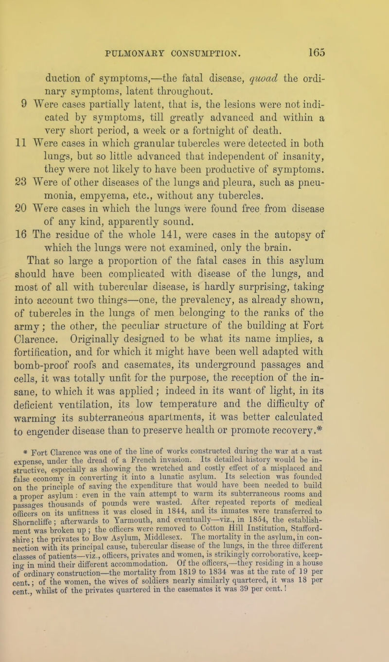 duction of symptoms,—the fatal disease, quoad the ordi- nary symptoms, latent throughout. 9 Were cases partially latent, that is, the lesions were not indi- cated by symptoms, till greatly advanced and within a very short period, a week or a fortnight of death. 11 Were cases in which granular tubercles were detected in both lungs, but so little advanced that independent of insanity, they were not likely to have been productive of symptoms. 23 Were of other diseases of the lungs and pleura, such as pneu- monia, empyema, etc., without any tubercles. 20 Were cases in which the lungs were found free from disease of any kind, apparently sound. 16 The residue of the whole 141, were cases in the autopsy of which the lungs were not examined, only the brain. That so large a proportion of the fatal cases in this asylum should have been complicated with disease of the lungs, and most of all with tubercular disease, is hardly surprising, taking into account two things—one, the prevalency, as already shown, of tubercles in the lungs of men belonging to the ranks of the army; the other, the peculiar structure of the building at Fort Clarence. Originally designed to be what its name implies, a fortification, and for which it might have been well adapted with bomb-proof roofs and casemates, its underground passages and cells, it was totally unfit for the purpose, the reception of the in- sane, to which it was applied; indeed in its want of light, in its deficient ventilation, its low temperature and the difficulty of warming its subterraneous apartments, it was better calculated to engender disease than to preserve health or promote recovery.* * Fort Clarence ■was one of the line of works constructed during the war at a vast expense, under the dread of a French invasion. Its detailed history would he in- structive, especially as showing the wretched and costly effect of a misplaced and false economy in converting it into a lunatic asylum. Its selection was founded on the principle of saving the expenditure that would have been needed to build a proper asylum : even in the vain attempt to warm its subterraneous rooms and passages thousands of pounds were wasted. After repeated reports of medical officers on its unfitness it was closed in 1844, and its inmates were transferred to Shorncliffe; afterwards to Yarmouth, and eventually—viz., in 1854, the establish- ment was broken up ; the officers were removed to Cotton Hill Institution, Stafford- shire ; the privates to Bow Asylum, Middlesex. The mortality in the asylum, in con- nection with its principal cause, tubercular disease of the lungs, in the three different classes of patients—viz., officers, privates and women, is strikingly corroborative, keep- ing in mind their different accommodation. Of the officers,—they residing in a house of ordinary construction—the mortality from 1819 to 1834 was at the rate of 19 per cent.; of the women, the wives of soldiers nearly similmdy quartered, it was 18 per cent., whilst of the privates quartered in the casemates it was 39 per cent.!