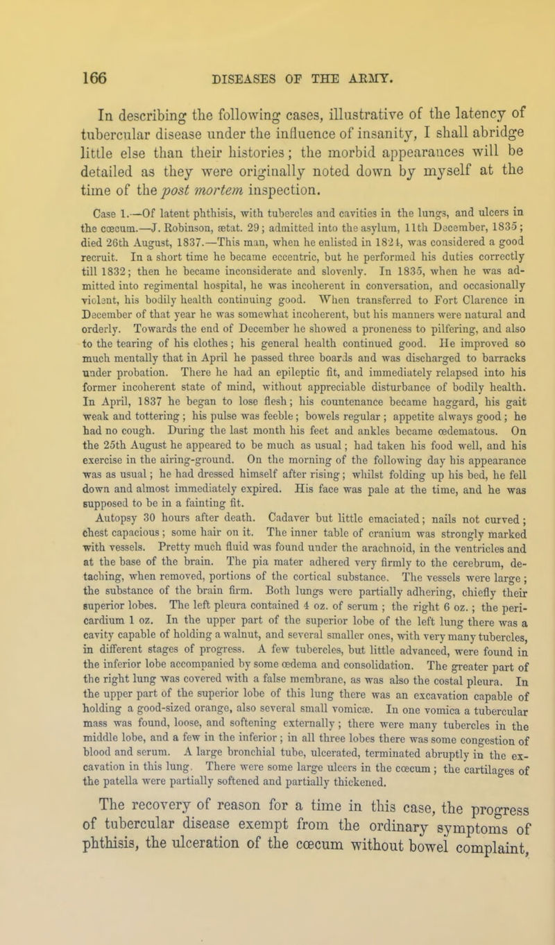 In describing the following cases, illustrative of the latency of tubercular disease under the influence of insanity, I shall abridge little else than their histories; the morbid appearances will be detailed as they were originally noted down by myself at the time of the post mortem inspection. Case 1.—Of latent phthisis, with tubercles and cavities in the lungs, and ulcers in the caecum.—J. Robinson, mtat. 29; admitted into the asylum, 11th December, 1835; died 26th August, 1837.—This man, when he enlisted in 1821, was considered a good recruit. In a short time he became eccentric, but he performed his duties correctly till 1832; then he became inconsiderate and slovenly. In 1835, when he was ad- mitted into regimental hospital, he was incoherent in conversation, and occasionally violent, his bodily health continuing good. When transferred to Fort Clarence in December of that year he was somewhat incoherent, but his manners were uatural and orderly. Towards the end of December he showed a proneness to pilfering, and also to the tearing of his clothes; his general health continued good. lie improved so much mentally that in April he passed three boards and was discharged to barracks under probation. There he had an epileptic fit, and immediately relapsed into his former incoherent state of mind, without appreciable disturbance of bodily health. In April, 1837 he began to lose flesh; his countenance became haggard, his gait weak and tottering; his pulse was feeble; bowels regular ; appetite always good; he had no cough. During the last month his feet and ankles became oedematous. On the 25th August he appeared to be much as usual; had taken his food well, and his exercise in the airing-ground. On the morning of the following day his appearance was as usual; he had dressed himself after rising; whilst folding up his bed, he fell down and almost immediately expired. His face was pale at the time, and he was supposed to be in a fainting fit. Autopsy 30 hours after death. Cadaver but little emaciated; nails not curved; chest capacious ; some hair on it. The inner table of cranium was strongly marked with vessels. Pretty much fluid was found under the arachnoid, in the ventricles and at the base of the brain. The pia mater adhered very firmly to the cerebrum, de- taching, when removed, portions of the cortical substance. The vessels were large ; the substance of the brain firm. Both lungs were partially adhering, chiefly their superior lobes. The left pleura contained 4 oz. of serum ; the right 6 oz.; the peri- cardium 1 oz. In the upper part of the superior lobe of the left lung there was a cavity capable of holding a walnut, and several smaller ones, with very many tubercles, in different stages of progress. A few tubercles, but little advanced, were found in the inferior lobe accompanied by some oedema and consolidation. The greater part of the right lung was covered with a false membrane, as was also the costal pleura. In the upper part of the superior lobe of this lung there was an excavation capable of holding a good-sized orange, also several small vomicae. In one vomica a tubercular mass was found, loose, and softening externally; there were many tubercles in the middle lobe, and a few in the inferior ; in all three lobes there was some congestion of blood and serum. A large bronchial tube, ulcerated, terminated abruptly in the ex- cavation in this lung. There were some large ulcers in the coecum ; the cartilages of the patella were partially softened and partially thickened. The recovery of reason for a time in this case, the progress of tubercular disease exempt from the ordinary symptoms of phthisis, the ulceration of the coecum without bowel complaint,