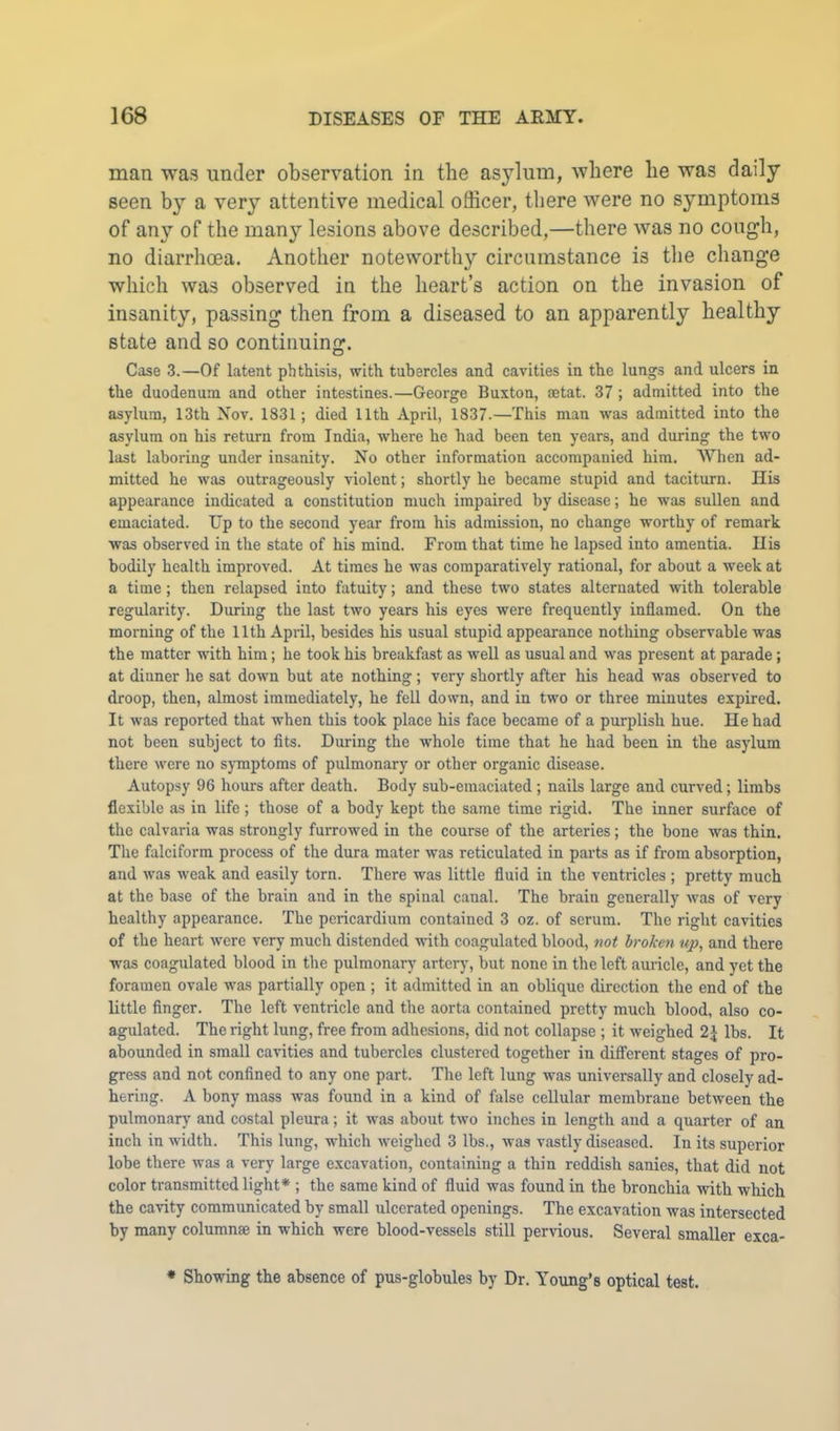 man was under observation in the asylum, where he was daily seen by a very attentive medical officer, there were no symptoms of any of the many lesions above described,—there was no cough, no diarrhoea. Another noteworthy circumstance is the change which was observed in the heart’s action on the invasion of insanity, passing then from a diseased to an apparently healthy state and so continuing. Case 3.—Of latent phthisis, with tubercles and cavities in the lungs and ulcers in the duodenum and other intestines.—George Buxton, aetat. 37 ; admitted into the asylum, 13th Nov. 1831; died 11th April, 1837.—This man was admitted into the asylum on his return from India, where he had been ten years, and during the two last laboring under insanity. No other information accompanied him. When ad- mitted he was outrageously violent; shortly he became stupid and taciturn. His appearance indicated a constitution much impaired by disease; he was sullen and emaciated. Up to the second year from his admission, no change worthy of remark was observed in the state of his mind. From that time he lapsed into amentia. His bodily health improved. At times he was comparatively rational, for about a week at a time; then relapsed into fatuity; and these two states alternated with tolerable regularity. During the last two years his eyes were frequently inflamed. On the morning of the 11th April, besides his usual stupid appearance nothing observable was the matter with him; he took his breakfast as well as usual and was present at parade; at dinner he sat down but ate nothing; very shortly after his head was observed to droop, then, almost immediately, he fell down, and in two or three minutes expired. It was reported that when this took place his face became of a purplish hue. He had not been subject to fits. During the whole time that he had been in the asylum there were no sjmiptoms of pulmonary or other organic disease. Autopsy 96 hours after death. Body sub-emaciated ; nails large and curved; limbs flexible as in life; those of a body kept the same time rigid. The inner surface of the calvaria was strongly furrowed in the course of the arteries; the bone was thin. The falciform process of the dura mater was reticulated in parts as if from absorption, and was weak and easily torn. There was little fluid in the ventricles ; pretty much at the base of the brain and in the spinal canal. The brain generally was of very healthy appearance. The pericardium contained 3 oz. of serum. The right cavities of the heart were very much distended with eoagulated blood, not hroTcen up, and there was coagulated blood in the pulmonary artery, but none in the left auricle, and yet the foramen ovale was partially open; it admitted in an oblique direction the end of the little finger. The left ventricle and the aorta contained pretty much blood, also co- agulated. The right lung, free from adhesions, did not collapse ; it weighed 2^ lbs. It abounded in small cavities and tubercles clustered together in different stages of pro- gress and not confined to any one part. The left lung was universally and closely ad- hering. A bony mass was found in a kind of false cellular membrane between the pulmonary and costal pleura; it was about two inches in length and a quarter of an inch in width. This lung, which weighed 3 lbs., was vastly diseased. In its superior lobe there was a very large excavation, containing a thin reddish sanies, that did not color transmitted light* ; the same kind of fluid was found in the bronchia with which the cavity communicated by small ulcerated openings. The excavation was intersected by many columnae in which were blood-vessels still pervious. Several smaller exca- • Showing the absence of pus-globules by Dr. Young’s optical test.