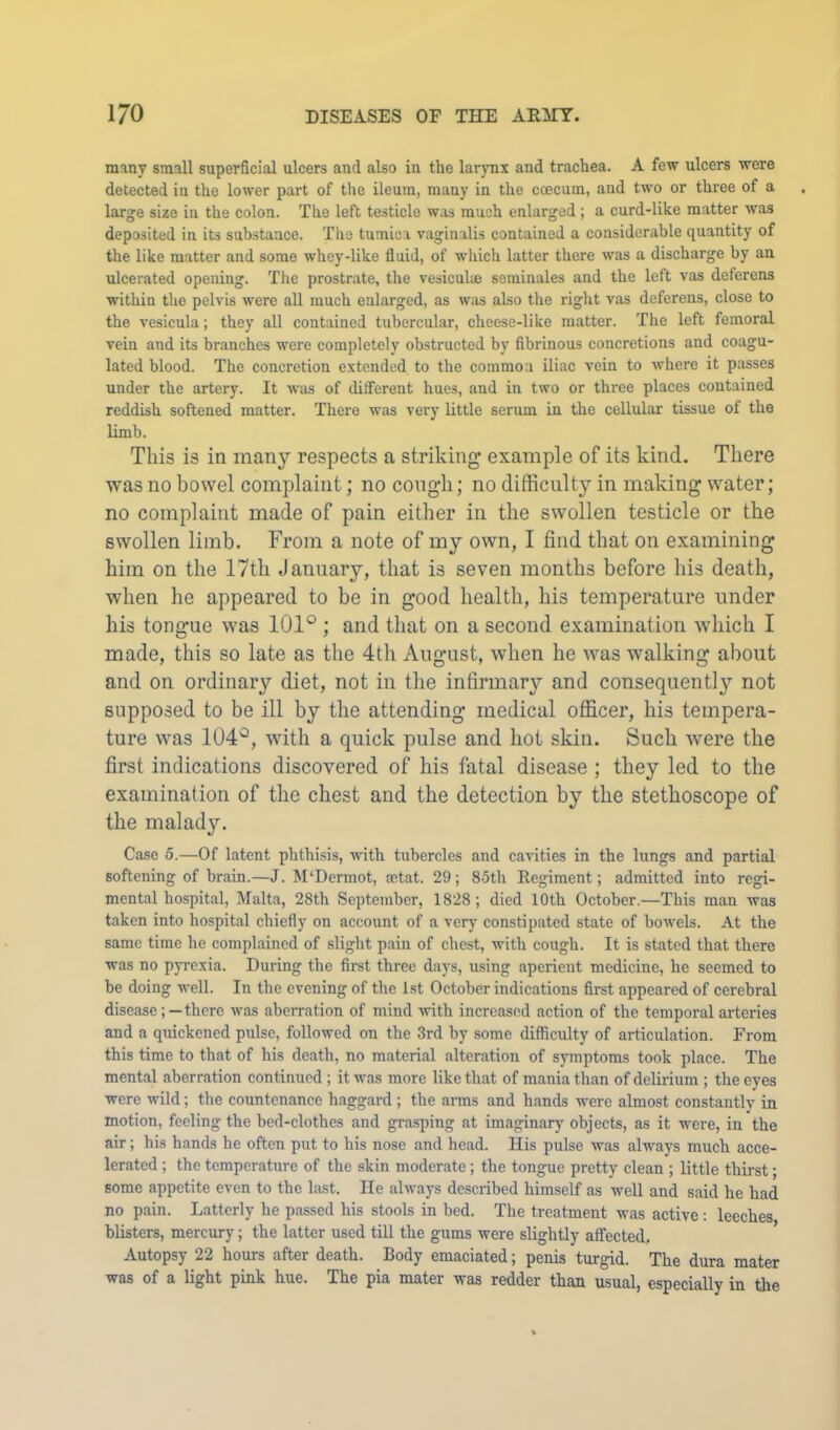many small superficial ulcers and also in the larjmx and trachea. A few ulcers were detected in the lower part of the ileum, many in the coecum, and two or three of a large size in the colon. The left testicle was much enlarged ; a curd-like matter was deposited in its substance. The tumica vaginalis contained a considerable quantity of the like matter and some whey-like fluid, of which latter there was a discharge by an ulcerated opening. The prostrate, the vesiculuj seminales and the left vas deferens within the pelvis were all much enlarged, as was also the riglit vas deferens, close to the vesicula; they all contained tubercular, cheese-like matter. The left femoral vein and its branches were completely obstructed by fibrinous concretions and coagu- lated blood. The concretion extended to the common iliac vein to where it passes under the artery. It was of different hues, and in two or three places contained reddish softened matter. There was very little serum in the cellular tissue of the limb. This is in many respects a striking example of its kind. There was no bowel complaint; no congh; no difficulty in making water; no complaint made of pain either in the swollen testicle or the swollen limb. From a note of my own, I find that on examining him on the 17tli January, that is seven months before his death, when he appeared to be in good health, his temperature under his tongue was 101° ; and that on a second examination which I made, this so late as the 4th August, when he was walking about and on ordinary diet, not in the infirmary and consequently not supposed to be ill by the attending medical officer, his tempera- ture was 104°, with a quick pulse and hot skin. Such were the first indications discovered of his fatal disease ; they led to the examination of the chest and the detection by the stethoscope of the malady. Case 5.—Of latent phthisis, with tubercles and cavities in the lungs and partial softening of brain.—J. M‘Dcrmot, setat. 29; 85th Regiment; admitted into regi- mental hospital, Malta, 28th September, 1828; died 10th October.—This man was taken into hospital chiefly on account of a very constipated state of bowels. At the same time he complained of slight pain of chest, with cough. It is stated that there was no p}Texia. During the first three days, using aperient medicine, he seemed to be doing well. In the evening of the 1st October indications first appeared of cerebral diseasethere was aberration of mind -with increased action of the temporal arteries and a quickened pulse, followed on the 3rd by some difficulty of articulation. From this time to that of his death, no material alteration of symptoms took place. The mental aberration continued ; it was more like that of mania than of delirium ; the eyes were wild; the countenance haggard ; the arms and hands were almost constantly in motion, feeling the bed-clothes and grasping at imaginary objects, as it were, in the air; his hands he often put to his nose and head. His pulse was always much acce- lerated ; the temperature of the skin moderate; the tongue pretty clean ; little thirst; some appetite even to the last. He always dcseribed himself as well and said he had no pain. Latterly he passed his stools in bed. The treatment Avas active: leeches blisters, mercury; the latter used till the gums were slightly affected. Autopsy 22 hours after death. Body emaciated; penis turgid. The dura mater was of a light pink hue. The pia mater was redder than usual, especially in the