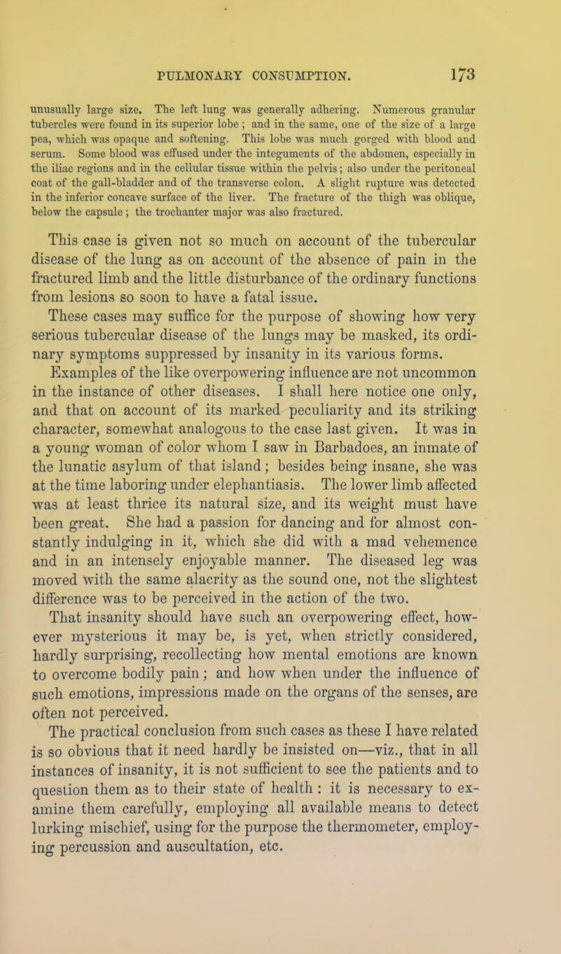 unusually large size. The left lung was generally adhering. Numerous granular tubercles were found in its superior lobe ; and in the same, one of the size of a large pea, which was opaque and softening. This lobe was much gorged with blood and serum. Some blood was effused under the integuments of the abdomen, especially in the iliac regions and in the cellular tissue within the pehds; also under the peritoneal coat of the gall-bladder and of the transverse colon. A slight rupture was detected in the inferior concave surface of the liver. The fracture of the thigh was oblique, below the capsule ; the trochanter major was also fractured. This case is given not so much on account of the tubercular disease of the lung as on account of the absence of pain in the fractured limb and the little disturbance of the ordinary functions from lesions so soon to have a fatal issue. These cases may suffice for the purpose of showing how very serious tubercular disease of the lungs may be masked, its ordi- nary symptoms suppressed by insanity in its various forms. Examples of the like overpowering influence are not uncommon in the instance of other diseases. I shall here notice one only, and that on account of its marked peculiarity and its striking character, somewhat analogous to the case last given. It was in a young woman of color whom T saw in Barbadoes, an inmate of the lunatic asylum of that island; besides being insane, she was at the time laboring under elephantiasis. The lower limb affected was at least thrice its natural size, and its weight must have been great. She had a passion for dancing and for almost con- stantly indulging in it, which she did with a mad vehemence and in an intensely enjoyable manner. The diseased leg was moved with the same alacrity as the sound one, not the slightest difference was to be perceived in the action of the two. That insanity should have such an overpowering effect, how- ever mysterious it may be, is yet, when strictly considered, hardly surprising, recollecting how mental emotions are known to overcome bodily pain; and how when under the influence of such emotions, impressions made on the organs of the senses, are often not perceived. The practical conclusion from such cases as these I have related is so obvious that it need hardly be insisted on—viz., that in all instances of insanity, it is not sufficient to see the patients and to question them as to their state of health : it is necessary to ex- amine them carefully, employing all available means to detect lurking mischief, using for the purpose the thermometer, employ- ing percussion and auscultation, etc.
