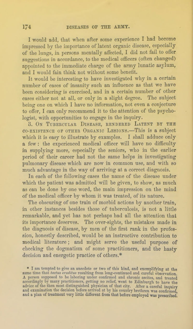 I would add, that when after some experience I had become impressed by the importance of latent organic disease, especially of the lungs, in persons mentally affected, I did not fail to oiler suggestions in accordance, to the medical officers (often changed) appointed to the immediate charge of the army lunatic asylum, and I would fain think not witliout some benefit. It would be interesting to have investigated why in a certain number of cases of insanity such an influence as that we have been considering is exercised, and in a certain number of other cases either not at all, or only in a slight degree. The subject being one on which I have no information, not even a conjecture to offer, I can only recommend it to the attention of the psycho- logist, with opportunities to engage in the inquiry. 3. On Tubercular Disease, rendered Latent by the CO-EXISTENCE OF OTHER Oroanic Lesions.—This is a subject which it is easy to illustrate by examples. I shall adduce only a few : the experienced medical officer will have no difficulty in suppl3ung more, especially the seniors, who in the earlier period of their career had not the same helps in investigating pulmonary disease which are now in common use, and with so much advantage in the way of arriving at a correct diagnosis. In each of the following cases the name of the disease under which the patient was admitted wdll be given, to show, as much as can be done by one word, the main impression on the mind of the medical officer by whom it was treated, of its nature. The obscuring of one train of morbid actions by another train, in other instances besides those of tuberculosis, is not a little remarkable, and yet has not perhaps had all the attention that its importance deserves. The over-sights, the mistakes made in the diagnosis of disease, by men of the first rank in the profes- sion, honestly described, would be an instructive contribution to medical literature; and might serve the useful purpose of checking the dogmatism of some practitioners, and the hasty decision and energetic practice of others.* * I am tempted to give an anecdote or two of this kind, and exemplifjdng at the same time that tactvm eruditus resulting from long-continued and careful observation. A person supposed to be laboring under confirmed and chronic ascites, and treated accordingly by many practitioners, getting no relief, went to Edinburgh to have the advice of the then most distinguished physician of that city. After a careful inquiry and examination the decision before arrived at by his country brethren was confirmed and a plan of treatment very little different from that before employed was prescribed!