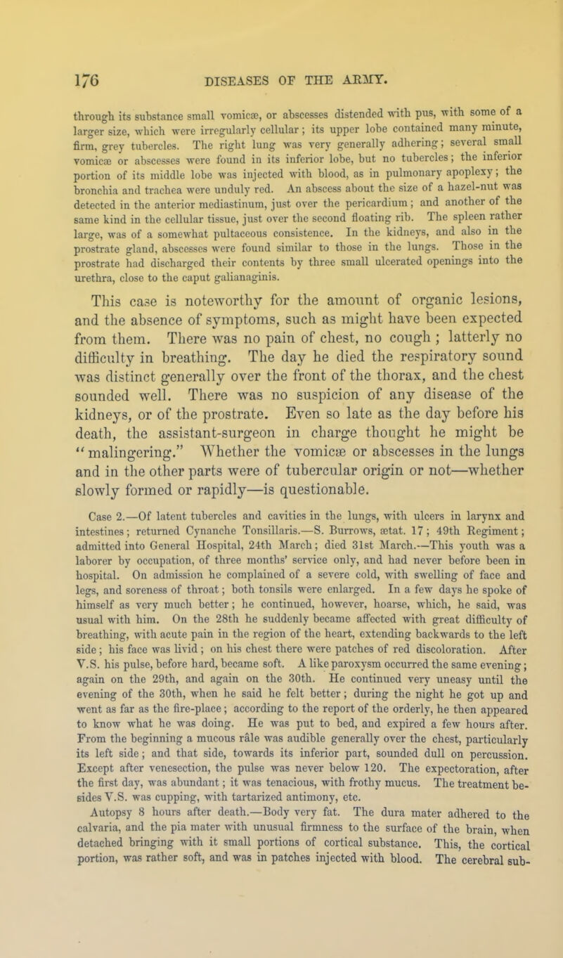 through its substance small vomicae, or abscesses distended vdth pus, with some of a larger size, which were irregularly cellular; its upper lobe contained many minute, firm, grey tubercles. The right lung was very generally adhering; several small vomicae or abscesses were found in its inferior lobe, but no tubercles; the inferior portion of its middle lobe was injected with blood, as in pulmonary apoplexy; the bronchia and trachea were unduly red. An abscess about the size of a hazel-nut was detected in the anterior mediastinum, just over the pericardium; and another of the same kind in the cellular tissue, just over the second floating rib. The spleen rather large, was of a somewhat pultaceous consistence. In the kidneys, and also in the prostrate gland, abscesses were found similar to those in the lungs. Those in the prostrate had discharged their contents by three small ulcerated openings into the urethra, close to the caput galianaginis. This ca.se is noteworthy for the amoimt of organic lesions, and the absence of symptoms, such as might have been expected from them. There was no pain of chest, no cough ; latterly no difficulty in breathing. The day he died the re.'spiratory sound was distinct generally over the front of the thorax, and the chest sounded well. There was no suspicion of any disease of the kidneys, or of the prostrate. Even so late as the day before his death, the assistant-surgeon in charge thought he might be “malingering.” AVhether the vomicae or abscesses in the lungs and in the other parts were of tubercular origin or not—whether slowly formed or rapidly—is questionable. Case 2.—Of latent tubercles and cavities in the lungs, with ulcers in larynx and intestines; returned Cynanche Tonsillaris.—S. Burrows, setat. 17; 49th Regiment; admitted into General Hospital, 24th March; died 31st March.—This youth was a laborer by occupation, of three months’ service only, and had never before been in hospital. On admission he complained of a severe cold, with swelling of face and legs, and soreness of throat; both tonsils were enlarged. In a few days he spoke of himself as very much better; he continued, however, hoarse, which, he said, was usual with him. On the 28th he suddenly became afifocted wdth great difficulty of breathing, uuth acute pain in the region of the heart, extending backwards to the left side; his face was livid ; on his chest there were patches of red discoloration. After V.S. his pulse, before hard, became soft. A like paroxysm occurred the same evening; again on the 29th, and again on the 30th. He continued very uneasy until the evening of the 30th, w’hen he said he felt better; during the night he got up and went as far as the fire-place; according to the report of the orderly, he then appeared to know what he was doing. He was put to bed, and expired a few hoiu-s after. From the beginning a mucous rale was audible generally over the chest, particularly its left side; and that side, towards its inferior part, sounded dull on percussion. Except after venesection, the pulse was never below 120. The expectoration, after the first day, was abundant; it was tenacious, with frothy mucus. The treatment be- sides V.S. was cupping, with tartarized antimony, etc. Autopsy 8 hours after death.—Body very fat. The dura mater adhered to the calvaria, and the pia mater with unusual firmness to the surface of the brain, when detached bringing with it smaU portions of cortical substance. This, the cortical portion, was rather soft, and was in patches injected with blood. The cerebral sub-