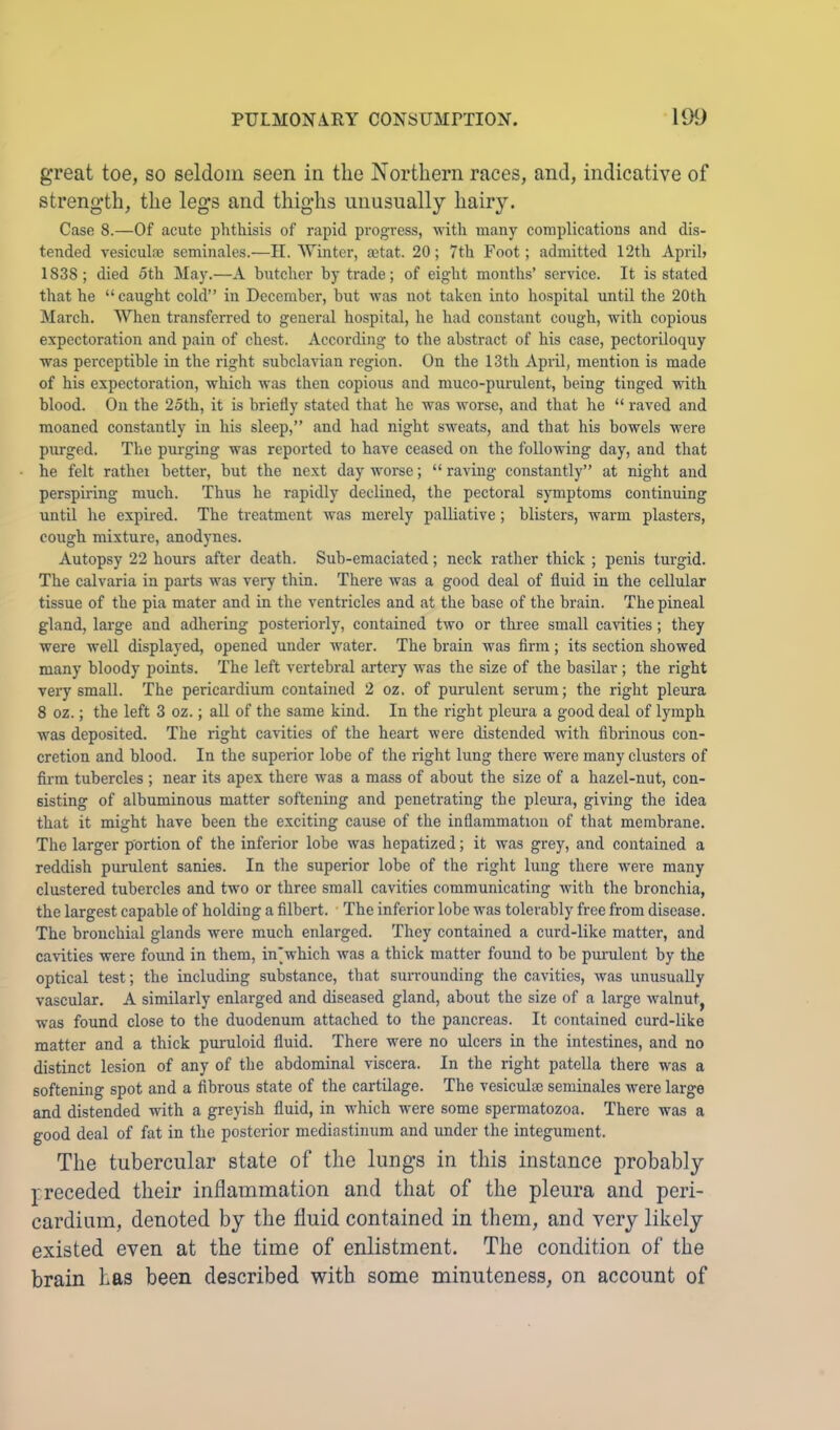 great toe, so seldom seen in the Northern races, and, indicative of strength, the legs and thighs unusually hairy. Case 8.—Of acute phthisis of rapid progress, with many complications and dis- tended vesiculne seminales.—H. Winter, aetat. 20; 7th Foot; admitted 12th April? 1838; died 5th May.—A butcher by trade; of eight months’ service. It is stated that he “ caught cold” in December, but was not taken into hospital until the 20th March. When transferred to general hospital, he had constant cough, with copious expectoration and pain of chest. According to the abstract of his case, pectoriloquy was perceptible in the right subclavian region. On the 13th April, mention is made of his expectoration, which was then copious and muco-purulent, being tinged with blood. On the 25th, it is briefly stated that he was worse, and that he “ raved and moaned constantly in his sleep,” and had night sweats, and that his bowels were purged. The purging was reported to have ceased on the following day, and that he felt rathei better, but the next day worse; “ raving constantly” at night and perspiring much. Thus he rapidly declined, the pectoral sjTnptoms continuing until he expired. The treatment was merely palliative; blisters, warm plasters, cough mixture, anodynes. Autopsy 22 hours after death. Sub-emaciated; neck rather thick ; penis turgid. The calvaria in parts was very thin. There was a good deal of fluid in the cellular tissue of the pia mater and in the ventricles and at the base of the brain. The pineal gland, large and adhering posteriorly, contained two or three small cavities; they were well displayed, opened under water. The brain was firm; its section showed many bloody points. The left vertebral artery was the size of the basilar; the right very small. The pericardium contained 2 oz. of purulent sernm; the right pleura 8 oz.; the left 3 oz.; all of the same kind. In the right pleui-a a good deal of lymph was deposited. The right cavities of the heart were distended with fibrinous con- cretion and blood. In the superior lobe of the right lung there were many clusters of firm tubercles ; near its apex there was a mass of about the size of a hazel-nut, con- sisting of albuminous matter softening and penetrating the pleura, giving the idea that it might have been the exciting cause of the inflammation of that membrane. The larger portion of the inferior lobe was hepatized; it was grey, and contained a reddish purulent sanies. In the superior lobe of the right lung there were many clustered tubercles and two or three small cavities communicating with the bronchia, the largest capable of holding a filbert. The inferior lobe was tolerably free from disease. The bronchial glands were much enlarged. They contained a curd-like matter, and cavities were found in them, inwhich was a thick matter found to be pmuzlent by the optical test; the including substance, that surrounding the cavities, was unusually vascular. A similarly enlarged and diseased gland, about the size of a large walnut^ was found close to the duodenum attached to the pancreas. It contained curd-like matter and a thick puruloid fluid. There were no ulcers in the intestines, and no distinct lesion of any of the abdominal viscera. In the right patella there was a softening spot and a fibrous state of the cartilage. The vesiculae seminales were large and distended with a greyish fluid, in which were some spermatozoa. There was a good deal of fat in the posterior mediastinum and under the integument. The tubercular state of the lungs in this instance probably preceded their inflammation and that of the pleura and peri- cardium, denoted by the fluid contained in them, and very likely existed even at the time of enlistment. The condition of the brain has been described with some minuteness, on account of