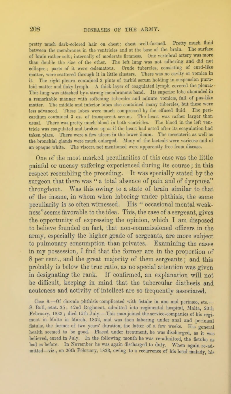 pretty much dark-colored hair on chest; chest well-formed. Pretty much fluid between the membranes in the ventricles and at the base of the brain. The surface of brain rather soft; internally of moderate firmness. One vertebral artery was more than double the size of the other. The left lung was not adhering and did not collapse; parts of it were cedematous. Crude tubercles, consisting of curd-Uke matter, were scattered through it in little clusters. There was no cavity or vomica in it. The right pleura contained 3 pints of turbid serum holding in suspension puru- loid matter and flaky lymph. A thick layer of coagulated l)Tnph covered the pleura-- This lung was attached by a strong membranous band. Its superior lobe abounded in a remarkable manner with softening tubercles and minute vomicae, full of pus-like matter. The middle and inferior lobes also contained many tubercles, but these were less advanced. These lobes were much compressed by the effused fluid. The peri- cardium contained 3 oz. of transparent serum. The heart was rather larger than usual. There was pretty much blood in both ventricles. The blood in the left ven- tricle was coagulated and broken up as if the heart had acted after its coagulation had taken place. There were a few ulcers in the lower ileum. The mesenteric as well as the bronchial glands were much enlarged. Many of the lacteals were varicose and of an opaque white. The viscera not mentioned Avere apparently free from disease. One of the most marked peculiarities of this case was the little painful or uneasy suffering experienced during its course ; in this respect resembling the preceding. It was specially stated by the surgeon that there was “ a total absence of pain and of dyspnoea” throughout. Was this owing to a state of brain similar to that of the insane, in whom when laboring under phthisis, the same peculiarity is so often witnessed. His “ occasional mental weak- ness” seems favorable to the idea. This, the case of a sergeant, gives the opportunity of expressing the opinion, which I am disposed to believe founded on fact, that non-commissioned officers in the army, especially the higher grade of sergeants, are more subject to pulmonary consumption than privates. Examining the cases in my possession, I find that the former are in the proportion of 8 per cent., and the great majority of them sergeants; and this probably is below the true ratio, as no special attention was given in designating the rank. If confirmed, an explanation will not be difficult, keeping in mind that the tubercular diathesis and acuteness and activity of intellect are so frequently associated. Case 8.—Of chronic phthisis complicated with fistulm iii ano and perinmo, etc. S. Bull, setat. 25 ; 42nd Regiment, admitted into regimental hospital, IMalta, 20th February, 1833 ; died 15th July.—This man joined the service-companies of his regi- ment in Malta in March, 1832, and was then laboring under anal and peiineeal fistulai, the former of two years’ duration, the latter of a few weeks. His general health seemed to be good. Placed under treatment, he Avas discharged, as it was believed, cured in July. In the folloAving month he was re-admitted, the fistulm as bad as before. In November he was again discharged to duty. When again re-ad- mitted—viz., on 20th Febru.ary, 18.33, owing to a recurrence of his local malady, his