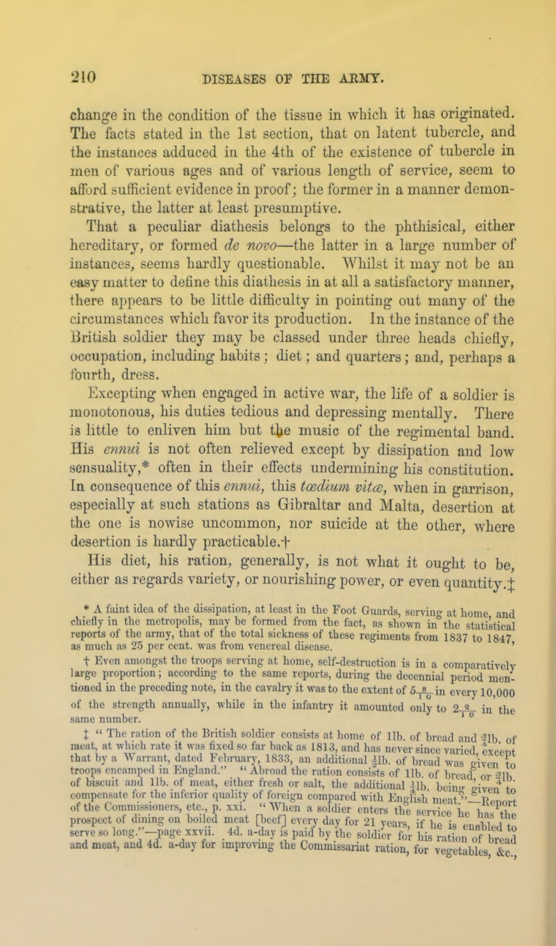 change in the condition of the tissue in which it has originated. The facts stated in the 1st section, that on latent tubercle, and the instances adduced in the 4th of the existence of tubercle in men of various ages and of various length of service, seem to afford sufficient evidence in proof; the former in a manner demon- strative, the latter at least presumptive. Tliat a peculiar diathesis belongs to the phthisical, either hereditary, or formed de novo—the latter in a large number of instances, seems hardly questionable. Whilst it may not be an easy matter to define this diathesis in at all a satisfactory manner, there appears to be little difficulty in pointing out many of the circumstances which favor its production. In the instance of the British soldier they may be classed under three heads chiefly, occupation, including habits; diet; and quarters; and, perhaps a iburth, dress. Excepting when engaged in active war, the life of a soldier is monotonous, his duties tedious and depressing mentally. There is little to enliven him but the music of the regimental band. His ennui is not often relieved except by dissipation and low sensuality,* often in their effects undermining his constitution. In consequence of this ennui, this tcedium vitce, when in garrison, especially at such stations as Gibraltar and Malta, desertion at the one is nowise uncommon, nor suicide at the other, where desertion is hardly practicable.t His diet, his ration, generally, is not what it ought to be, either as regards variety, or nourishing power, or even quantity.J * A faint idea of the dissipation, at least in the Foot Guards, serving- at home and chiefly in the metropolis, may he formed from the fact, as shown in^the statistical reports of the army, that of the total sickness of these regiments from 1837 to 1847 as much as 25 per cent, was from venereal disease. ’ t Even amongst the troops serr-ing at home, self-destruction is in a comparatively large proportion; according to the same reports, during the decennial penod men- tioned in the preceding note, in the cavalry' it was to the extent of 5^ in every 10,000 of the strength annually, while in the infantry it amounted only to 2-«_ in the same number. * ® X “ The ration of the British soldier con.si.ste at home of lib. of bread and ^Ib of meat, at whicb rate it was fixed so far back as 1813, and has never since varied excent that by a Warrant, dated Febraary, 1833, an additional |lb. of bread was eiven to troops encamped m England.” “ Abroad the ration consists of lib of bread or 21b of biscuit and lib. of meat, either fresh or salt, the additional ^Ib bcins kvon to compensate for the inferior quality of foreign compared with English meatBonori of tlie Commissioners, etc., p. xxi. “ When a soldier enters the service be u.n prospect of dining on boiled meat [beef] every day for 21 years, if he is cuabTed to serve so long -page xxvii. 4d. a-day is paid by tbe soldier for his ration of bread and meat, and 4d. a-day for improving the Commissariat ration, for veo-etables &c