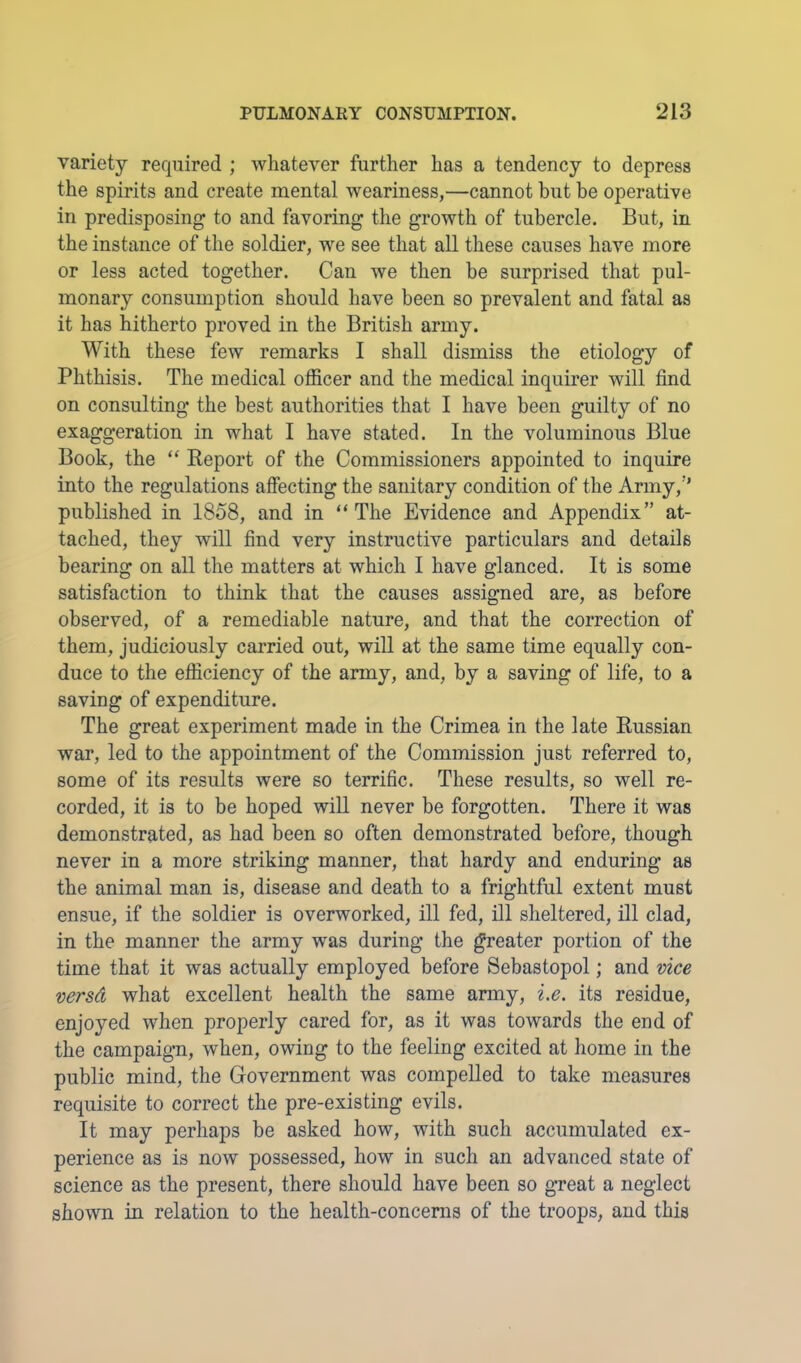 variety required ; whatever further has a tendency to depress the spirits and create mental weariness,—cannot but be operative in predisposing to and favoring the growth of tubercle. But, in the instance of the soldier, we see that all these causes have more or less acted together. Can we then be surprised that pul- monary consumption should have been so prevalent and fatal as it has hitherto proved in the British army. With these few remarks I shall dismiss the etiology of Phthisis. The medical officer and the medical inquirer will find on consulting the best authorities that I have been guilty of no exaggeration in what I have stated. In the voluminous Blue Book, the “ Report of the Commissioners appointed to inquire into the regulations affecting the sanitary condition of the Army,’’ published in 1858, and in “ The Evidence and Appendix” at- tached, they will find very instructive particulars and details bearing on all the matters at which I have glanced. It is some satisfaction to think that the causes assigned are, as before observed, of a remediable nature, and that the correction of them, judiciously carried out, will at the same time equally con- duce to the efficiency of the army, and, by a saving of life, to a saving of expenditure. The great experiment made in the Crimea in the late Russian war, led to the appointment of the Commission just referred to, some of its results were so terrific. These results, so well re- corded, it is to be hoped will never be forgotten. There it was demonstrated, as had been so often demonstrated before, though never in a more striking manner, that hardy and enduring as the animal man is, disease and death to a frightful extent must ensue, if the soldier is overworked, ill fed, ill sheltered, ill clad, in the manner the army was during the greater portion of the time that it was actually employed before Sebastopol; and vice versd what excellent health the same army, i.e. its residue, enjoyed when properly cared for, as it was towards the end of the campaign, when, owing to the feeling excited at home in the public mind, the Government was compelled to take measures requisite to correct the pre-existing evils. It may perhaps be asked how, with such accumulated ex- perience as is now possessed, how in such an advanced state of science as the present, there should have been so great a neglect shown in relation to the health-concerns of the troops, and this