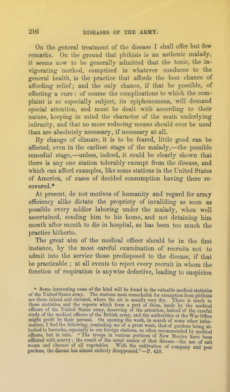 On the general treatment of the disease I shall offer but few remarks. On the ground that piithisis is an asthenic malady, it seems now to be generally admitted that the tonic, the in- vigorating method, comprised in whatever conduces to the general health, is the practice that affords the best chance of affording relief; and the only chance, if that be possible, of effecting a cure : of course the complications to wliich the com- plaint is so especially subject, its epiphenomena, will demand special attention, and must be dealt with according to their nature, keeping in mind the character of the main underlying infirmity, and that no more reducing means should ever be used than are absolutely necessary, if necessary at all. By change of climate, it is to be feared, little good can be effected, even in the earliest stage of the malady,—the possible remedial stage,—unless, indeed, it could be clearly shown that there is any one station tolerably exempt from the disease, and which can afford examples, like some stations in the United States of America, of cases of decided consumption having there re- covered.* At present, do not motives of humanity and regard for army efficiency alike dictate the propriety of invaliding as soon as possible every soldier laboring under the malady, when well ascertained, sending him to his home, and not detaining him month after month to die in hospital, as has been too much the practice hitherto. The great aim of the medical officer should be in the first instance, by the most careful examination of recruits not to admit into the service those predisposed to the disease, if that be practicable ; at all events to reject every recruit in whom the function of respiration is anywise defective, leading to suspicion * Some interesting cases of the kind will be found in the valuable medical statistics of the United States army. The stations most remarkable for exemption from phthisis are those inland and elevated, where the air is usually very dry. There is much in these statistics, and the reports which form a part of them, made by the medical oflScers of the United States army, deserving of the attention, indeed of the careful study of the medical officers of the British army, and the authorities at the War Office might profit by their perusal. On opening the work, in search of some other infor- mation, I find the following, reminding me of a great want, that of gardens being at- tached to barracks, especially in our foreign stations, so often recommended by meffical officers, hut in vain. “ The troops in various portions of New Mexico have been afflicted with scurvy; the result of the usual causes of that disease—the use of salt meats and absence of all vegetables. With the cultivation of company and post gardens, the disease has almost entirely disappeared.”—P. 429. ^ ^