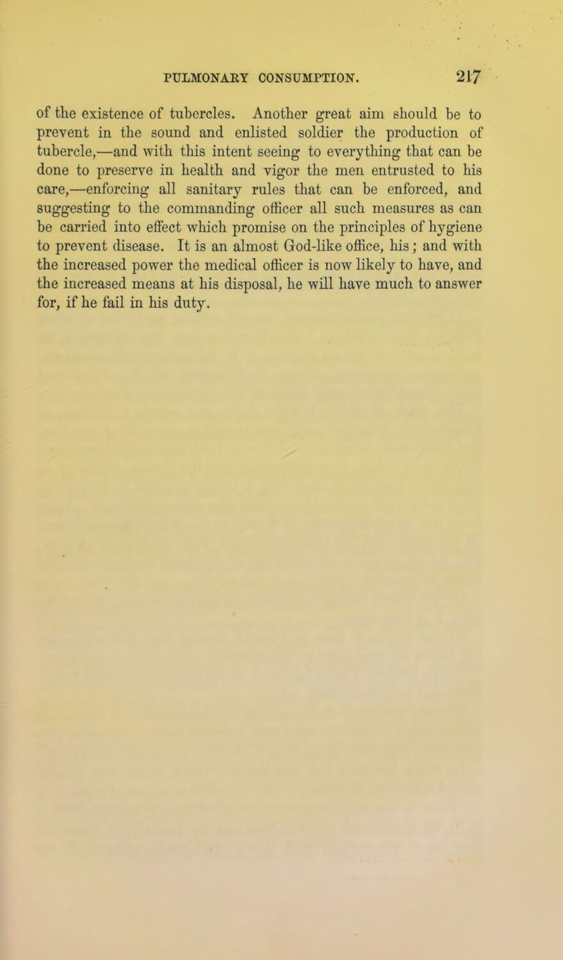 of the existence of tubercles. Another great aim should be to prevent in the sound and enlisted soldier the production of tubercle,—and with this intent seeing to everything that can be done to preserve in health and vigor the men entrusted to his care,—enforcing all sanitary rules that can be enforced, and suggesting to the commanding officer all such measures as can be carried into effect which promise on the principles of hygiene to prevent disease. It is an almost God-like office, his; and with the increased power the medical officer is now likely to have, and the increased means at his disposal, he will have much to answer for, if he fail in his duty.