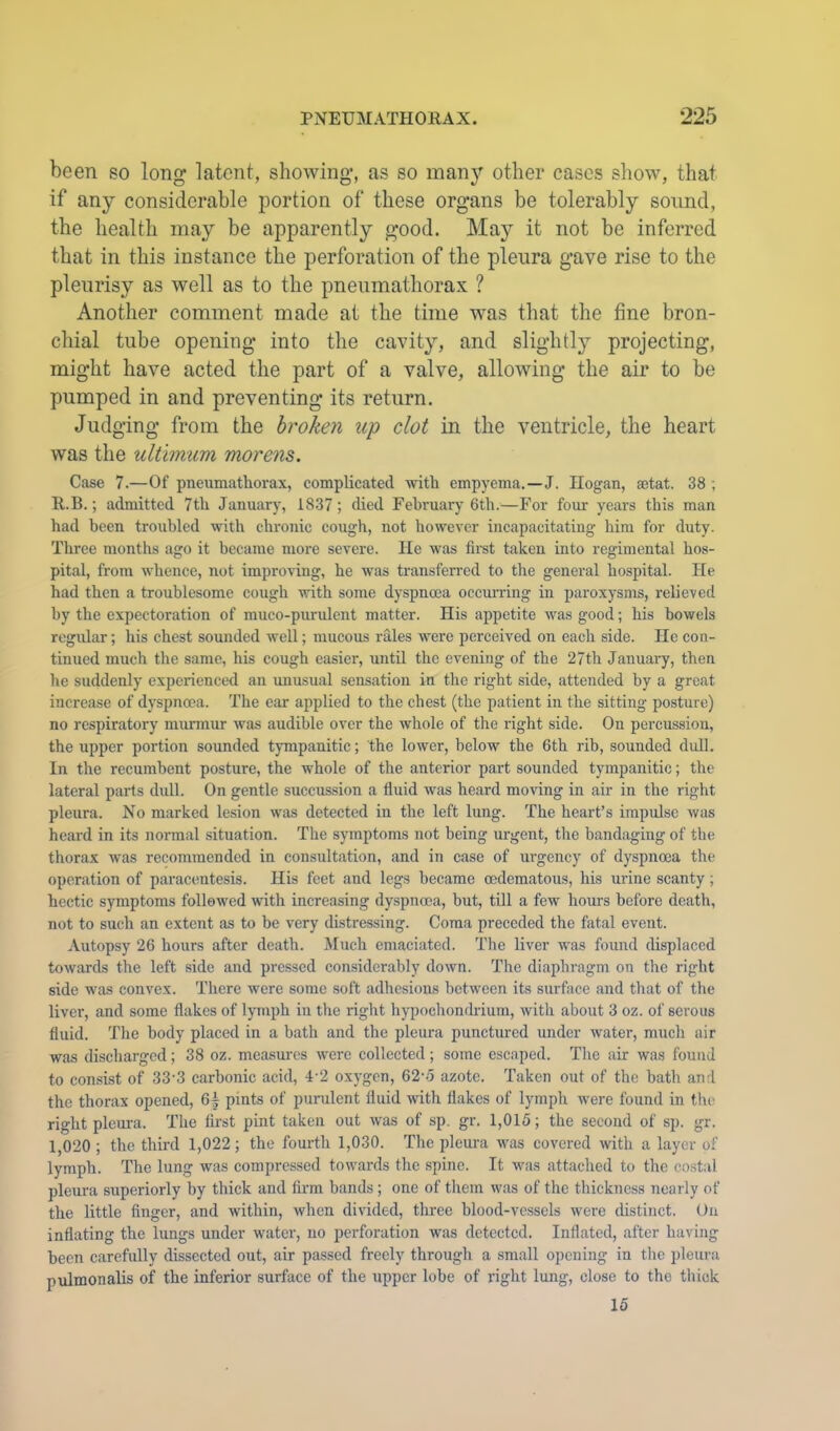 been so long latent, showing, as so manj^ other cases show, that if any considerable portion of these organs be tolerably sound, the health may be apparently good. May it not be inferred that in this instance the perforation of the pleura gave rise to the pleurisy as well as to the pneumathorax ? Another comment made at the time was that the fine bron- chial tube opening into the cavity, and slightly projecting, might have acted the part of a valve, allowing the air to be pumped in and preventing its return. Judging from the broken up clot in the ventricle, the heart was the ultimum morens. Case 7.—Of pneumathorax, complicated with empyema.—J. Hogan, aetat. 38 ; R.B.; admitted 7th January, 1837; died Fehruarj 6th.—For four years this man had been troubled with chronic cough, not however incapacitating him for duty. Three months ago it became more severe. He was first taken into regimental hos- pital, from whence, not improving, he was transferred to the general hospital. He had then a troublesome cough with some dyspnoea ocemn-ing in paroxysms, relieved by the expectoration of muco-pnrulcnt matter. His appetite was good; his bowels regular; his chest sounded well; mucous rales were perceived on each side. He con- tinued much the same, his cough easier, until the evening of the 27th Januaiy, then he suddenly experienced an miusual sensation in the right side, attended by a great increase of dyspnoea. The car applied to the chest (the patient in the sitting posture) no respiratory murmur was audible over the whole of the right side. On percussion, the upper portion sounded tympanitic; the lower, below the 6th rib, sounded dull. In the recumbent posture, the whole of the anterior part sounded tympanitic; the lateral parts dull. On gentle succussion a fluid was heard moving in air in the right pleura. No marked lesion was detected in the left lung. The heart’s impulse was heard in its normal situation. The symptoms not being urgent, the bandaging of the thorax was recommended in consultation, and in case of urgency of dyspnoea the operation of paracentesis. His feet and legs became oedematous, his urine scanty; hectic symptoms followed with increasing dyspnoea, but, till a few hours before death, not to such an extent as to be very distressing. Coma preceded the fatal event. Autopsy 26 hours after death. Much emaciated. The liver was found displaced towards the left side and pressed considerably down. The diaphragm on the right side was convex. There were some soft adhesions between its surface and that of the liver, and some flakes of lymph in tlie right hypochondrium, with about 3 oz. of serous fluid. The body placed in a bath and the pleura punctured under water, much air was discharged; 38 oz. measures were collected; some escaped. Tlic air was found to con.sist of 33'3 carbonic acid, 4-2 oxygon, 62-5 azote. Taken out of the bath and the thorax opened, 6| pints of purulent fluid with flakes of lymph were found in the right pleura. The first pint taken out was of sp. gr. 1,015; the second of sp. gr. 1,020 ; the third 1,022; the fourth 1,030. The pleui-a was covered with a layer of lymph. The lung was compressed towards the spine. It was attached to the costal pleura superiorly by thick and firm bands; one of tliem was of the thickness nearly of the little finger, and within, when divided, three blood-vessels were distinct. On inflating the lungs under water, no perforation was detected. Inflated, after having been carefully dissected out, air passed freely through a small opening in the pleura pulmonalis of the inferior surface of the upper lobe of light lung, close to the tliiok 15